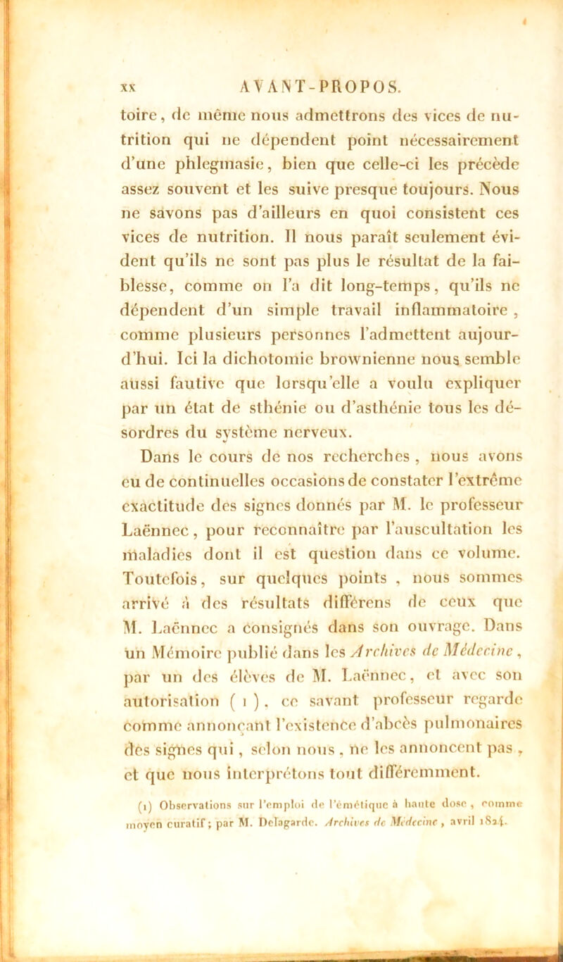 toire, de même nous admettrons des vices de nu- trition qui ne dépendent point nécessairement d’une phlegmasie, bien que celle-ci les précède assez souvent et les suive presque toujours. Nous ne savons pas d’ailleurs en quoi consistent ces vices de nutrition. 11 nous paraît seulement évi- dent qu’ils ne sont pas plus le résultat de la fai- blesse, comme on l’a dit long-temps, qu’ils ne dépendent d’un simple travail inflammatoire , comme plusieurs personnes l’admettent aujour- d’hui. Ici la dichotomie brownienne nous semble aussi fautive que lorsqu’elle a voulu expliquer par un état de sthénie ou d’asthénie tous les dé- sordres du système nerveux. Dans le cours de nos recherches , nous avons eu de continuelles occasions de constater l’extrême exactitude des signes donnés par M. le professeur Laënnec, pour reconnaître par l’auscultation les maladies dont il est question dans ce volume. Toutefois, sur quelques points , nous sommes arrivé à des résultats différens de ceux que M. 1 ..aënnec a Consignés dans son ouvrage. Dans un Mémoire publié dans les Archives de Médecine , par un des élèves de M. Laënnec, et avec son autorisation ( 1 ) . ce savant professeur regarde comme annonçant l’existence d’abcès pulmonaires des signes qui, selon nous , ne les annoncent pas , et que nous interprétons tout différemment. (1) Observations sur l’emploi de l’émétique à haute dose , comme moyen curatif; par M. DcTagarde. Archives de Médecine, avril îSxf.