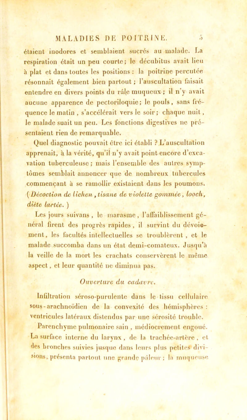 étaient inodores et semblaient sucrés au malade. La respiration était un peu courte; le décubitus avait lieu à plat et dans toutes les positions : la poitrine percutée résonnait également bien partout ; l’auscultation faisait entendre en divers points du râl,e muqueux ; il n’y avait aucune apparence de pectoriloquie; le pouls, sans fré- quence le malin , s’accélérait vers le soir; chaque nuit, le malade suait un peu. Les fonctions digestives ne pré- sentaient rien de remarquable. Quel diagnostic pouvait être ici établi ? L’auscultation apprenait, à, la vérité, qu’il n’y avait point encore d’exca- vation tuberculeuse; mais l’ensemble des autres symp- tômes semblait annoncer que de nombreux tubercules commençant à se ramollir existaient dans les poumons. ( Décoction, de lichen , tisane de violette gommée, looch, diète lactée. ) Les jours suivans , le marasme , l’affaiblissement gé- néral firent des progrès rapides , il survint du dévoie- ment, les facultés intellectuelles se troublèrent , et le malade succomba dans un état demi-comateux. Jusqu’à la veille de la mort les crachats conservèrent le même aspect, et leur quantité ne diminua pas. Ouverture du cadavre. Infiltration séroso-purulente dans le tissu cellulaire sous-arachnoïdien de la convexité des hémisphères : ventricules latéraux distendus par une sérosité trouble. Parenchyme pulmonaire sain , médiocrement engoué. La surface interne du larynx, de la trachée-artère , et des bronches suivies jusque dans leurs plus petites divi- sions, présenta partout une grande pâleur; la muqueuse