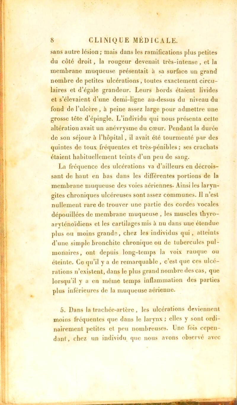 sans autre lésion ; mais dans les ramifications plus petites du côté droit, la rougeur devenait très-intense, et la membrane muqueuse présentait à sa surface un grand nombre de petites ulcérations , toutes exactement circu- laires et d’égale grandeur. Leurs bords étaient livides et s’élevaient d’une demi-ligne au-dessus du niveau du fond de l’ulcère , h peine assez large pour admettre une grosse tête d’épingle. L’individu qui nous présenta cette altération avait un anévrysme du cœur. Pendant la durée de son séjour à l’hôpital, il avait été tourmenté par des quintes de toux fréquentes et très-pénibles; ses crachats étaient habituellement teints d’un peu de sang. La fréquence des ulcérations va d’ailleurs en décrois- sant de haut en bas dans les différentes portions de la membrane muqueuse des voies aériennes- Ainsi les laryn- gites chroniques ulcéreuses sont assez communes. Il n’est nullement rare de trouver une partie des cordes vocales dépouillées de membrane muqueuse , les muscles thyro- arylénoïdiens et les cartilages mis à nu dans une étendue plus ou moins grande, chez les individus qui, atteints d’une simple bronchite chronique ou de tubercules pul- monaires, ont depuis long-temps la voix rauque ou éteinte. Ce qu’il y a de remarquable , c’est que ces ulcé- rations n’existent, dans le plus grand nombre des cas, que lorsqu'il y a en même temps inflammation des parties plus inférieures de la muqueuse aérienne. 5. Dans la trachée-artère, les ulcérations deviennent moins fréquentes que dans le larynx ; elles y sont ordi- nairement petites et peu nombreuses. Une fois cepen- dant , chez un individu que nous avons observé avec