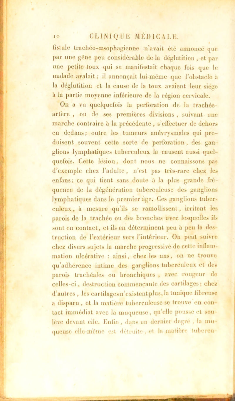 fis!ule trachôo-œsophagienne n’avail été annonce (jue par une gêne peu considérable de la déglutition , et par une petite toux qui se manifestait chaque lois que le malade avalait ; il annonçait lui-même que l'obstacle à la déglutition et la cause de la toux avaient leur siège à la partie moyenne inférieure de la région cervicale. On a vu quelquefois la perforation de la trachée- artère , ou de ses premières divisions , suivant une marche contraire à la précédente , s'effectuer de dehors en dedans ; outre les tumeurs anévrysmales qui pro- duisent souvent celte sorte de perforation , des gan- glions lymphatiques tuberculeux la causent aussi quel- quefois. Cette lésion, dont nous ne connaissons pas d’exemple chez l’adulte, n’est pas très-rare chez les en fans ; ce qui tient sans doute à la plus grande fré- quence de la dégénération tuberculeuse des ganglions lymphatiques dans le premier âge. Ces ganglions tuber- culeux, à mesure qu’ils se ramollissent, irritent les parois de la trachée ou des bronches avec lesquelles ils sont en contact, et ils en déterminent peu à peu la des- truction de l’extérieur vers l'intérieur. On peut suivre chez divers sujets la marche progressive de celle inflam- mation ulcéralive : ainsi, chez les uns, on ne. trouve qu’adhérence intime des ganglions tuberculeux et des parois trachéales ou bronchiques , avec rougeur de. celles-ci, destruction commençante des cartilages; chez d’autres , les carlilagesn existent plus, la tunique fibreuse a disparu , et la matière tuberculeuse se trouve en con- tact immédiat avec la muqueuse, qn’elle pousse et sou lève devant elle. Enfin , dans un dernier degré , la mu- queuse elle-même est détruite, et la matière lubercu