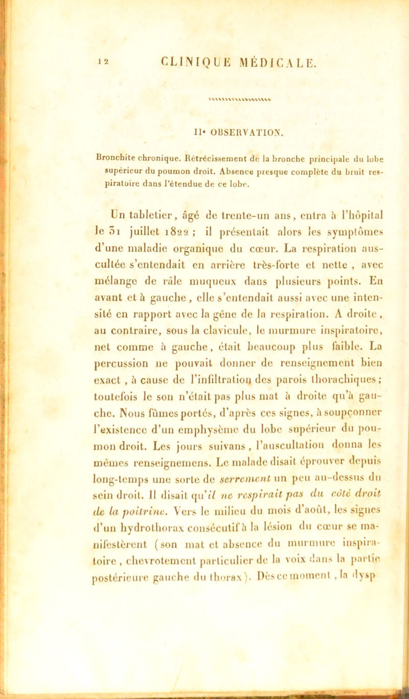 VVVVWVIWYVVWVWV II* OBSERVATION. Bronchite chronique. Rétrécissement de ia bronche principale du luhe supérieur du poumon droit. Absence presque complète du bruit res- piratoire dans l’étendue de ce lobe. Un tabletier, âgé de trente-un ans, entra à l’hôpital le 01 juillet 1822; il présentait alors les symptômes d’une maladie organicjue du cœur. La respiration aus- cultée s’entendait en arrière très-forte et nette , avec mélange de râle muqueux dans plusieurs points. E11 avant et à gauche, elle s’entendait aussi avec une inten- sité en rapport avec la gêne de la respiration. A droite, au contraire, sous la clavicule, le murmure inspiratoire, net comme à gauche, était beaucoup plus faible. La percussion 11e pouvait donner de renseignement bien exact , h cause de l’infdtratiou des parois thorachiques ; toutefois le son n’était pas plus mat à droite qu’à gau- che. Nous fûmes portés, d’après ces signes, à soupçonner l’existence d’un emphysème du lobe supérieur du pou- mon droit. Les jours suivans , l’auscultation donna les mêmes renseignemens. Le malade disait éprouver depuis long-temps une sorte de serrement un peu au-dessus du sein droit. Il disait qu’i/ ne respirait pas du côte droit de la poitrine. Vers le milieu du mois d août, les signes d’un hydrothorax consécutif îi la lésion du cœur se ma- nifestèrent (son mat et absence du murmure inspira- toire , chevrotement particulier de la voix dans la partie postérieure gauche du thorax). Dès ce moment ,1a dysp