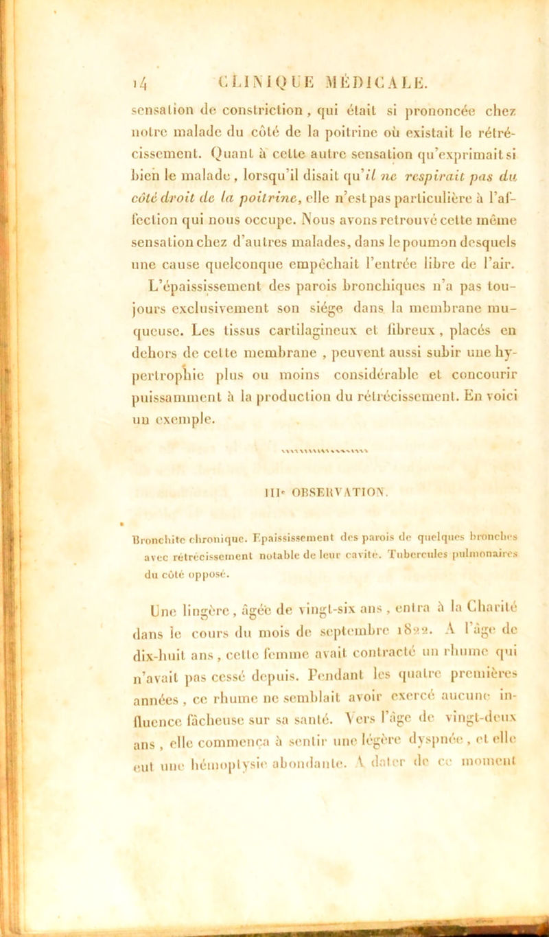 scnsalion de constriction , qui était si prononcée chez notre malade du côté de la poitrine où existait le rétré- cissement. Quanl à celle autre sensation qu’exprimait si bien le malade , lorsqu’il disait qu’t’/ ne respirait pas du côté droit de la poitrine, elle n’est pas particulière à l’af- fection qui nous occupe. Nous avons retrouvé celte même sensation chez d'autres malades, dans le poumon desquels une cause quelconque empêchait l’entrée libre de l’air. L’épaississement des parois bronchiques n’a pas tou- jours exclusivement son siège dans la membrane mu- queuse. Les tissus cartilagineux et libreux, placés en dehors de cette membrane , peuvent aussi subir une hy- pertrophie plus ou moins considérable et concourir puissamment h la production du rétrécissement. En voici un exemple. wv\\u\m*w>m> III» OBSERVATION*. Bronchite chronique. Epaississement des parois do quelques bronches avec rétrécissement notable de leur cavité. Tubercules pulmonaires du coté opposé. Une lingère, âgée de vingt-six ans , entra ù la Charité dans ie cours du mois de septembre ib«2. A I âge de dix-huit ans, celle femme avait contracté un rhume qui n’avait pas cessé depuis. Pendant les quatre premières années , ce rhume ne semblait avoir exercé aucune in- fluence fâcheuse sur sa santé. Vers l’Age de vingt-deux ans , elle commença à sentir une légère dyspnée , et elle