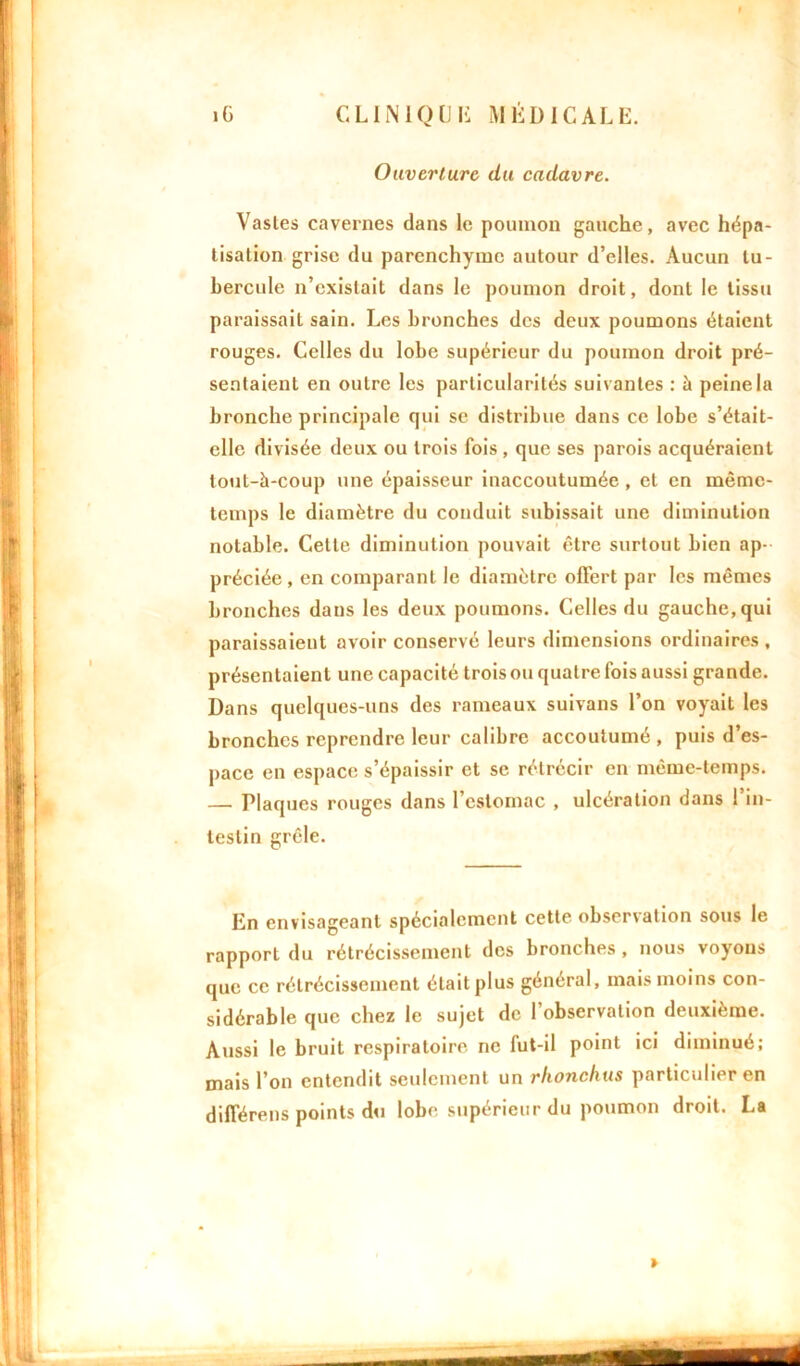 îG CLIN 10CI*; MÉDICALE. Ouverture du cadavre. Vastes cavernes dans le poumon gauche, avec hépa- tisation grise du parenchyme autour d’elles. Aucun tu- bercule n’existait dans le poumon droit, dont le tissu paraissait sain. Les bronches des deux poumons étaient rouges. Celles du lobe supérieur du poumon droit pré- sentaient en outre les particularités suivantes : à peine la bronche principale qui se distribue dans ce lobe s’était- elle divisée deux ou trois fois , que ses parois acquéraient tout-à-coup une épaisseur inaccoutumée , et en même- temps le diamètre du conduit subissait une diminution notable. Cette diminution pouvait être surtout bien ap- préciée , en comparant le diamètre offert par les mêmes bronches daus les deux poumons. Celles du gauche, qui paraissaient avoir conservé leurs dimensions ordinaires , présentaient une capacité trois ou quatre fois aussi grande. Dans quelques-uns des rameaux suivans l’on voyait les bronches reprendre leur calibre accoutumé , puis d’es- pace en espace s’épaissir et se rétrécir en même-temps. — Plaques rouges dans l’estomac , ulcération dans l’in- testin grêle. En envisageant spécialement cette observation sous le rapport du rétrécissement des bronches, nous voyons que ce rétrécissement était plus général, mais moins con- sidérable que chez le sujet de l’observation deuxième. Aussi le bruit respiratoire ne fut-il point ici diminué; mais l’on entendit seulement un rkonchus particulier en différées points du lobe supérieur du poumon droit. La