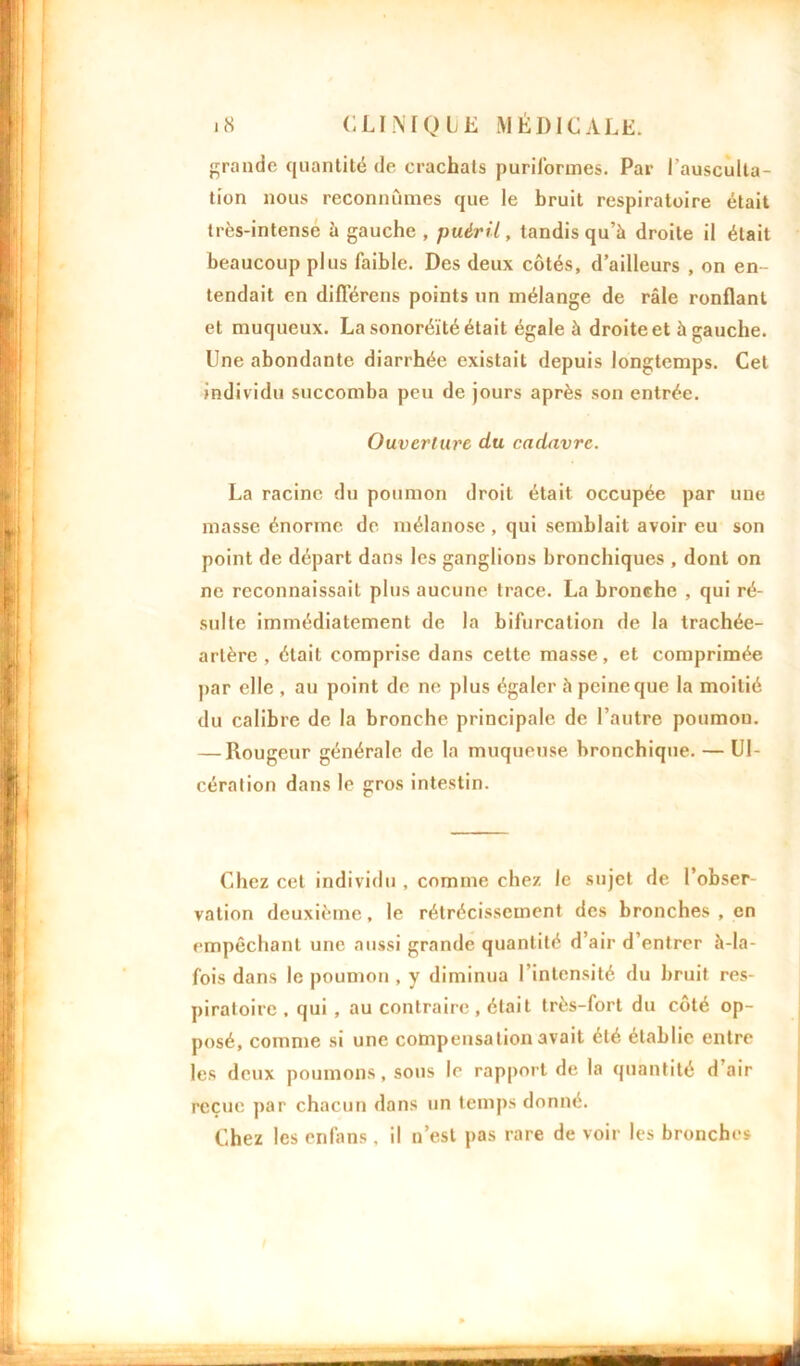 grande quantité de crachats puriformes. Par l'ausculta- tion nous reconnûmes que le bruit respiratoire était très-intense à gauche, puéril, tandis qu’à droite il était beaucoup plus faible. Des deux côtés, d’ailleurs , on en- tendait en différens points un mélange de râle ronflant et muqueux. La sonoréïté était égale à droite et à gauche. Une abondante diarrhée existait depuis longtemps. Cet individu succomba peu de jours après son entrée. Ouverture du cadavre. La racine du poumon droit était occupée par une masse énorme de mélanose, qui semblait avoir eu son point de départ dans les ganglions bronchiques , dont on ne reconnaissait plus aucune trace. La bronche , qui ré- sulte immédiatement de la bifurcation de la trachée- artère , était comprise dans cette masse, et comprimée par elle , au point de ne plus égaler à peine que la moitié du calibre de la bronche principale de l’autre poumon. — Rougeur générale de la muqueuse bronchique. — Ul- cération dans le gros intestin. Chez cet individu , comme chez le sujet de l’obser- vation deuxième, le rétrécissement des bronches , en empêchant une aussi grande quantité d’air d’entrer à-la- fois dans le poumon , y diminua l'intensité du bruit res- piratoire , qui , au contraire, était très-fort du côté op- posé, comme si une compensation avait été établie entre les deux poumons, sous le rapport de la quantité d air reçue par chacun dans un temps donné. Chez les enfans . il n’est pas rare de voir les bronches