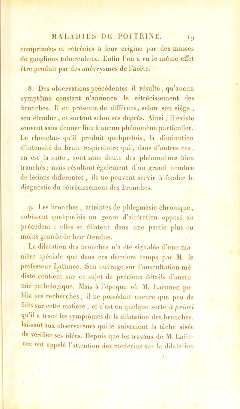 comprimées et rétrécies à leur origine par des masses de ganglions tuberculeux. Enfin l’on a vu le même effet être produit par des anévrysmes de l’aorte. 8. Des observations précédentes il résulte , qu’aucun symptôme constant n’annonce le rétrécissement des bronches. Il en présente de différons, selon son siège , son étendue , et surtout selon ses degrés. Ainsi, il existe souvent sans donner lieu à aucun phénomène particulier. Le rhonchus qu’il produit quelquefois, la diminution d’intensité du bruit respiratoire qui, dans d’autres cas, en est la suite, sont sans doute des phénomènes bien tranchés; mais résultant également d’un grand nombre de lésions différentes , ils ne peuvent servir à fonder le diagnostic du rétrécissement des bronches. 9. Les bronches, atteintes de phlegmasie chronique, subissent quelquefois un genre d’altération opposé au précédent : elles se dilatent dans une partie plus ou moins grande de leur étendue. La dilatation des bronches n’a été signalée d’une ma- nière spéciale que dans ces derniers temps par M. le professeur Laënnec. Son ouvrage sur l’auscultation mé- diate contient sur ce sujet de précieux détails d’anato- mie pathologique. Mais à l’époque où M. Laënnec pu- blia ses recherches, il ne possédait encore que peu de faits sur celte matière , et c’est en quelque sorte à priori qu il a tracé les symptômes de la dilatation des bronches, laissant aux observateurs qui le suivraient la tâche aisée do vérifier ses idées. Depuis que les travaux de M. Laën- hcc ont appelé ('attention des médecins sur la dilatation