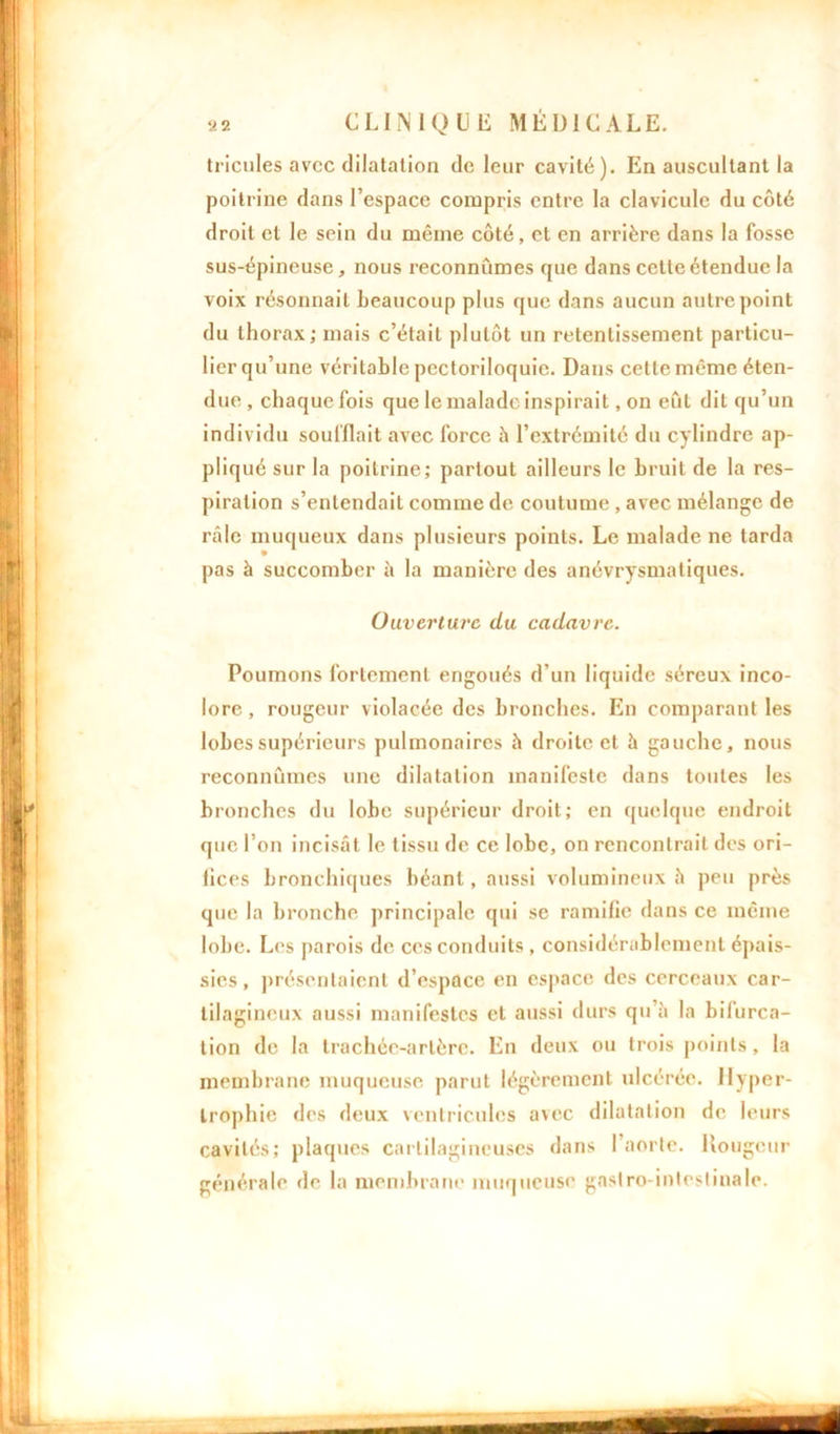 tricules avec dilatation de leur cavité). En auscultant la poitrine dans l’espace compris entre la clavicule du côté droit et le sein du même côté, et en arrière dans la fosse sus-épineuse, nous reconnûmes que dans cette étendue la voix résonnait beaucoup plus que dans aucun autre point du thorax; mais c’était plutôt un retentissement particu- lier qu’une véritable pectoriloquie. Dans cette même éten- due , chaque fois que le malade inspirait, on eût dit qu’un individu soufflait avec force h l’extrémité du cylindre ap- pliqué sur la poitrine; partout ailleurs le bruit de la res- piration s’entendait comme de coutume , avec mélange de râle muqueux dans plusieurs points. Le malade ne tarda pas à succomber à la manière des anévrysmatiques. Ouverture du cadavre. Poumons fortement engoués d’un liquide séreux inco- lore, rougeur violacée des bronches. En comparant les lobes supérieurs pulmonaires à droite et à gauche, nous reconnûmes une dilatation manifeste dans toutes les bronches du lobe supérieur droit; en quelque endroit que l’on incisât le tissu de ce lobe, on rencontrait des ori- fices bronchiques béant, aussi volumineux h peu près que la bronche principale qui se ramifie dans ce même lobe. Les parois de ces conduits , considérablement épais- sies , présentaient d’espace en espace des cerceaux car- tilagineux aussi manifestes et aussi durs qu’à la bifurca- tion de la trachée-artère. En deux ou trois points, la membrane muqueuse parut légèrement ulcérée. Hyper- trophie des deux ventricules avec dilatation de leurs cavités; plaques cartilagineuses dans l’aorte. Rougeur générale de la membrane muqueuse gastro-intestinale.
