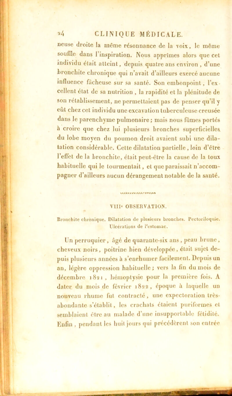 ncuse droite la même résonnance de la voix, le même souille dans l’inspiration. Nous apprîmes alors que cet individu était atteint, depuis quatre ans environ , d’une bronchite chronique qui n’avait d’ailleurs exercé aucune influence fâcheuse sur sa santé. Son embonpoint, l’ex- cellent état de sa nutrition , la rapidité et la plénitude de son rétablissement, ne permettaient pas de penser qu’il y eût chez cet individu une excavation tuberculeuse creusée dans le parenchyme pulmonaire; mais nous fumes portés à croire que chez lui plusieurs bronches superficielles, du lobe moyen du poumon droit avaient subi une dila- tation considérable. Celte dilatation partielle , loin d’être l’effet de la bronchite, était peut-être la cause de la toux habituelle qui le tourmentait, et que paraissait n’accom- pagner d’ailleurs aucun dérangement notable de la santé. VWVWWWW’MUV» VIII* OBSERVATION. Bronchite chronique. Dilatation de plusieurs bronches. Pectoriloquie. Ulcérations de l'estomac. Un perruquier, âgé de quarante-six ans , peau brune, cheveux noirs, poitrine bien développée, était sujet de- puis plusieurs années à s’enrhumer facilement. Depuis un an, légère oppression habituelle; vers la fin du mois de décembre 1821 , hémoptysie pour la première fois. A dater du mois de février 1822, époque à laquelle un nouveau rhume fut contracté , une expectoration très- abondante s’établit, les crachats étaient puriformes et semblaient être au malade d’une insupportable fétidité. Enfin , pendant les huit jours qui précédèrent son entrée