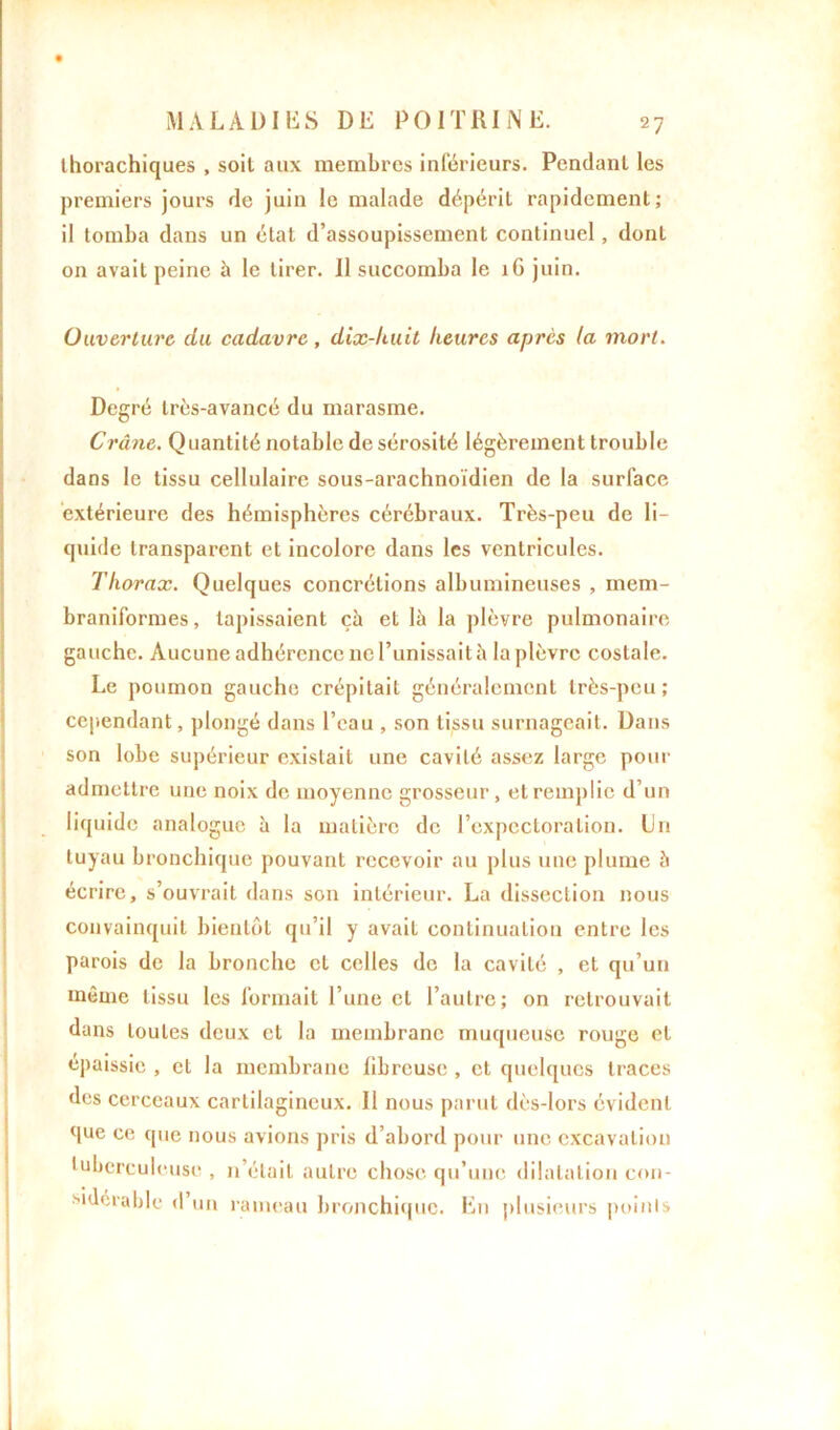 ihorachiques , soit aux membres inférieurs. Pendant les premiers jours de juin le malade dépérit rapidement; il tomba dans un état d’assoupissement continuel, dont on avait peine à le tirer. 11 succomba le 1G juin. Ouverture du cadavre, dix-huit heures après la mort. Degré très-avancé du marasme. Crâne. Quantité notable desérosité légèrement trouble dans le tissu cellulaire sous-arachnoïdien de la surface extérieure des hémisphères cérébraux. Très-peu de li- quide transparent et incolore dans les ventricules. Thorax. Quelques concrétions albumineuses , mem- braniformes, tapissaient çà et là la plèvre pulmonaire gauche. Aucune adhérence ne l’unissait à la plèvre costale. Le poumon gauche crépitait généralement très-peu; cependant, plongé dans l’eau , son tissu surnageait. Dans son lobe supérieur existait une cavité assez large pour admettre une noix de moyenne grosseur, et remplie d’un liquide analogue à la matière de l’expectoration. Un tuyau bronchique pouvant recevoir au plus une plume à écrire, s’ouvrait dans son intérieur. La dissection nous convainquit bientôt qu’il y avaiL continuation entre les parois de la bronche et celles de la cavité , et qu’un même tissu les formait l’une et l’autre; on retrouvait dans toutes deux et la membrane muqueuse rouge et épaissie , et la membrane libreuse , et quelques traces des cerceaux cartilagineux. Il nous parut dès-lors évident que ce que nous avions pris d’abord pour une excavation tuberculeuse, n’était autre chose qu’une dilatation con- sidérable d’un rameau bronchique. En plusieurs points