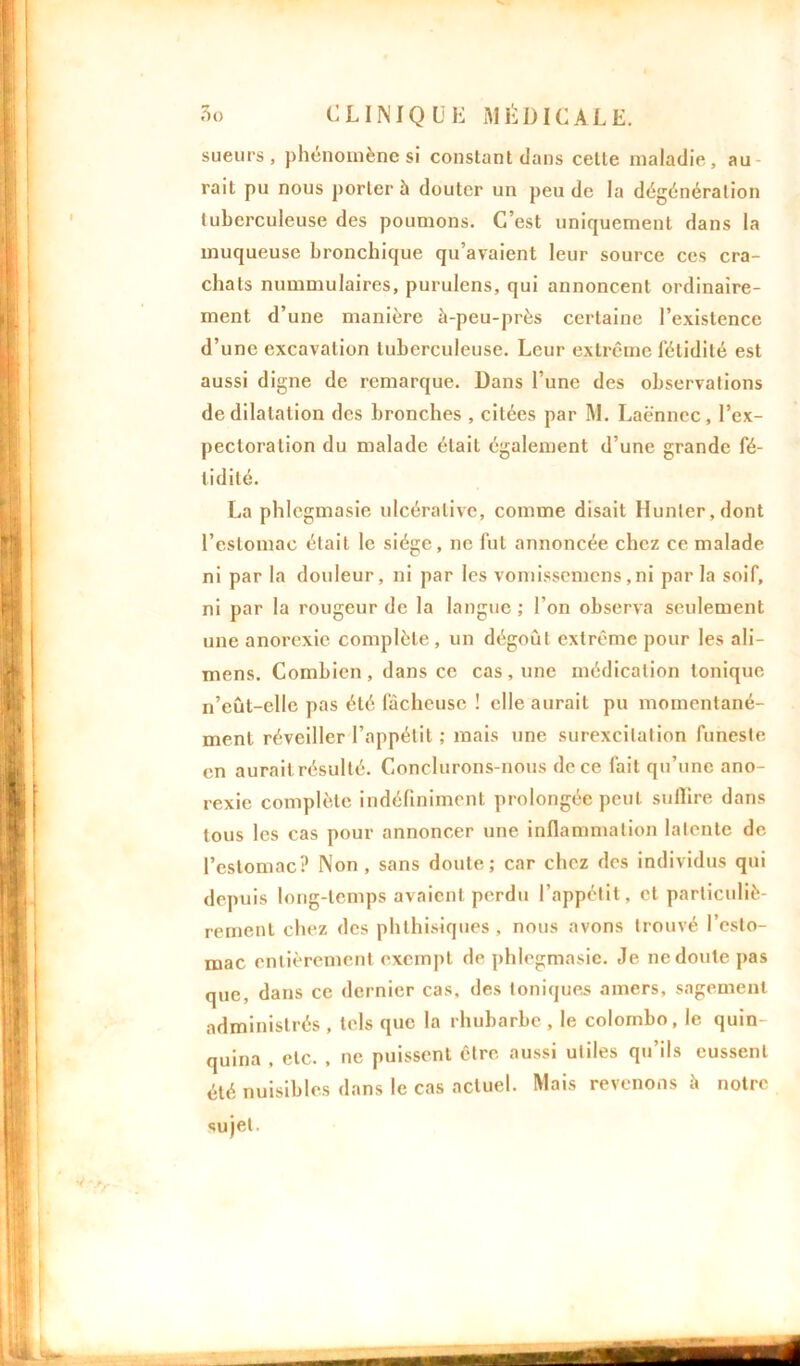 sueurs, phénomène si constant dans celte maladie, au rait pu nous porter à douter un peu de la dégénération tuberculeuse des poumons. C’est uniquement dans la muqueuse bronchique qu’avaient leur source ces cra- chats nummulaires, purulens, qui annoncent ordinaire- ment d’une manière à-peu-près certaine l’existence d’une excavation tuberculeuse. Leur extrême fétidité est aussi digne de remarque. Dans l’une des observations de dilatation des bronches , citées par M. Laënnec, l’ex- pectoration du malade était également d’une grande fé- tidité. La phlegmasie ulcéralivc, comme disait Hunier, dont l’estomac était le siège, ne fut annoncée chez ce malade ni par la douleur, ni par les vomissemens ,ni parla soif, ni par la rougeur de la langue ; l'on observa seulement une anorexie complète , un dégoût extrême pour les ali- mens. Combien, dans ce cas, une médication tonique n’eût-ellc pas été fâcheuse ! elle aurait pu momentané- ment réveiller l’appétit ; mais une surexcitation funeste en aurait résulté. Conclurons-nous de ce fait qu’une ano- rexie complète indéfiniment prolongée peut suffire dans tous les cas pour annoncer une inflammation latente de l’estomac? Non, sans doute; car chez des individus qui depuis long-temps avaient perdu l’appétit, et particuliè- rement chez des phthisiques, nous avons trouvé l’esto- mac entièrement exempt de phlegmasie. Je ne doute pas que, dans ce dernier cas, des toniques amers, sagement administrés , tels que la rhubarbe , le colombo, le quin- quina , etc. , ne puissent être aussi utiles qu’ils eussent été nuisibles dans le cas actuel. Mais revenons à notre sujet.