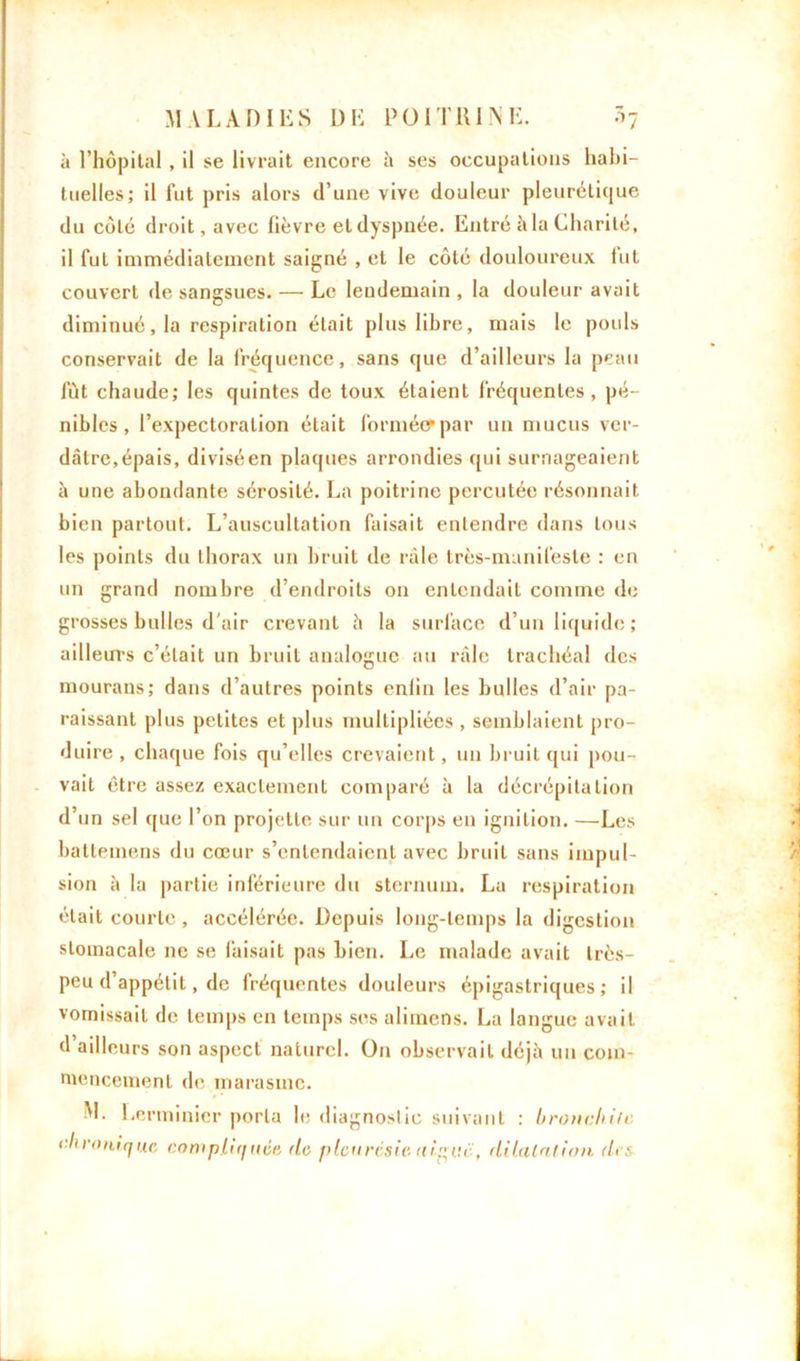 à l’hôpital, il se livrait encore à ses occupations habi- tuelles; il fut pris alors d’une vive douleur pleurétique du côté droit, avec fièvre et dyspnée. Entré à la Charité, il fut immédiatement saigné , et le côté douloureux lut couvert de sangsues. — Le lendemain , la douleur avait diminué, la respiration était plus libre, mais le pouls conservait de la fréquence, sans que d’ailleurs la peau fût chaude; les quintes de toux étaient fréquentes, pé- nibles, l’expectoration était formée?par un mucus ver- dâtre,épais, diviséen plaques arrondies qui surnageaient à une abondante sérosité. La poitrine percutée résonnait bien partout. L’auscultation faisait entendre dans tous les points du thorax un bruit de râle très-manifeste : en un grand nombre d’endroits on entendait comme de grosses bulles d'air crevant à la surface d’un liquide; ailleurs c’était un bruit analogue au râle trachéal des mourans; dans d’autres points enlin les bulles d’air pa- raissant plus petites et plus multipliées , semblaient pro- duire , chaque fois qu’elles crevaient, un bruit qui pou- vait être assez exactement comparé à la décrépita lion d’un sel que l’on projette sur un corps en ignition. —Les battemens du cœur s’entendaient avec bruit sans impul- sion à la partie inférieure du sternum. La respiration était courte, accélérée. Depuis long-temps la digestion stomacale ne se faisait pas bien. Le malade avait très- peu d’appétit, de fréquentes douleurs épigastriques; il vomissait de temps en temps ses alirnens. La langue avait d’ailleurs son aspect naturel. On observait déjà un com- mencement de marasme. M. Lerminier porta le diagnostic suivant : bronchite chronique compliquée de pleurésie, ai lie, dilatation (l<&