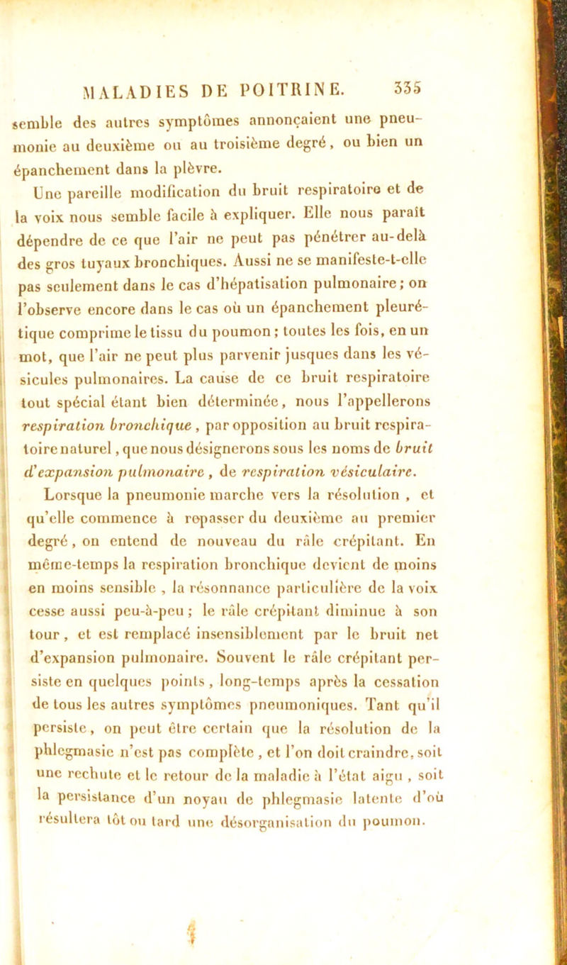 semble des autres symptômes annonçaient une pneu- monie au deuxième ou au troisième degré, ou bien un épanchement dans la plèvre. Une pareille modification du bruit respiratoire et de la voix nous semble facile à expliquer. Elle nous parait dépendre de ce que l’air ne peut pas pénétrer au-dela des gros tuyaux bronchiques. Aussi ne se manifeste-t-cllc pas seulement dans Je cas d’hépatisation pulmonaire; on l’observe encore dans le cas où un épanchement pleuré- tique comprime le tissu du poumon ; toutes les fois, en un mot, que l’air ne peut plus parvenir jusques dans les vé- sicules pulmonaires. La cause de ce bruit respiratoire tout spécial étant bien déterminée, nous l’appellerons respiration bronchique , par opposition au bruit respira- toire naturel, que nous désignerons sous les noms de bruit d'expansion pulmonaire , de respiration vésiculaire. Lorsque la pneumonie marche vers la résolution , et qu’elle commence à repasser du deuxième au premier degré, on entend de nouveau du râle crépitant. En même-temps la respiration bronchique devient de moins en moins sensible , la résonnance particulière de la voix cesse aussi peu-à-peu ; le râle crépitant diminue à son tour, et est remplacé insensiblement par le bruit net d’expansion pulmonaire. Souvent le râle crépitant per- siste en quelques points, long-temps après la cessation de tous les autres symptômes pneumoniques. Tant qu’il persiste, on peut être certain que la résolution de la phlcgmasie n’est pas complète , et l’on doit craindre, soit une rechute et le retour de la maladie à l’état aigu , soit la persistance d’un noyau de phlegmasie latente d’où résultera lot ou tard une désorganisation du poumon.