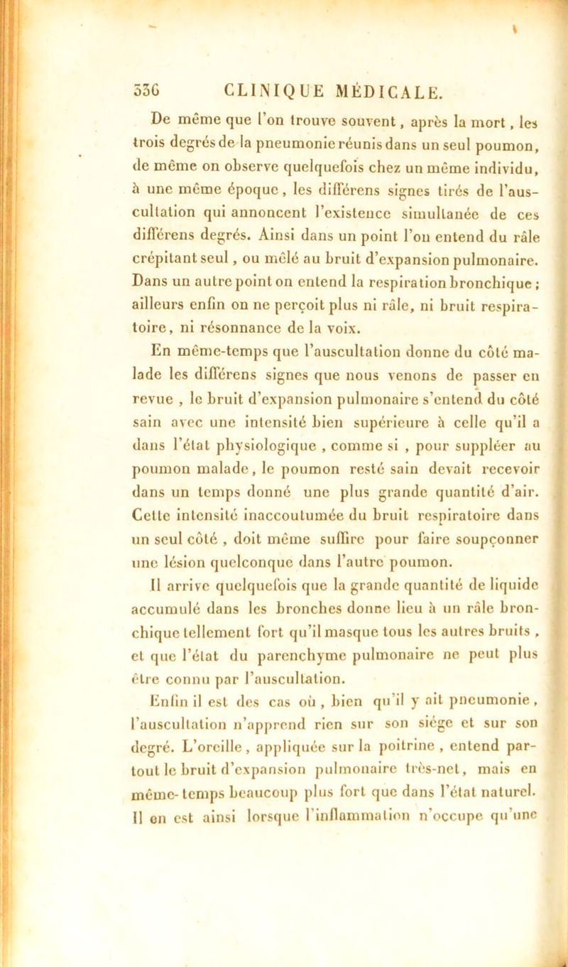 De même que l’on trouve souvent, après la mort, les trois degrés de la pneumonie réunis dans un seul poumon, de même on observe quelquefois chez un même individu, à une même époque, les différens signes tirés de l’aus- cultation qui annoncent l’existence simultanée de ces diflerens degrés. Ainsi dans un point l’on entend du râle crépitant seul, ou mêlé au bruit d’expansion pulmonaire. Dans un autre point on entend la respiration bronchique ; ailleurs enfin on ne perçoit plus ni râle, ni bruit respira- toire, ni résonnance de la voix. En même-temps que l’auscultation donne du côté ma- lade les diflerens signes que nous venons de passer en revue , le bruit d’expansion pulmonaire s’entend du côté sain avec une intensité bien supérieure â celle qu’il a dans l’état physiologique , comme si , pour suppléer au poumon malade, le poumon resté sain devait recevoir dans un temps donné une plus grande quantité d’air. Cette intensité inaccoutumée du bruit respiratoire dans un seul côté , doit même suffire pour faire soupçonner une lésion quelconque dans l’autre poumon. Il arrive quelquefois que la grande quantité de liquide accumulé dans les bronches donne lieu h un râle bron- chique tellement fort qu’il masque tous les autres bruits , et que l’état du parenchyme pulmonaire ne peut plus être connu par l’auscultation. Enfin il est des cas où , bien qu’il y ail pneumonie, l’auscultation n’apprend rien sur son siège et sur son degré. L’oreille, appliquée sur la poitrine, entend par- tout le bruit d’expansion pulmonaire très-net, mais en même-temps beaucoup plus fort que dans l’état naturel. Il on est ainsi lorsque l’inflammation n’occupe qu'une