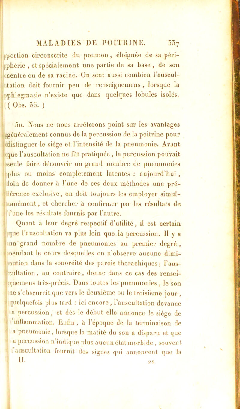 pporlion circonscrite du poumon, éloignée de sa péri- , et spécialement une partie de sa base, de son ou de sa racine. On sent aussi combien l’auscul- i.tation doit fournir peu de renseignemens , lorsque la phlegmasie n’existe que dans quelques lobules isolés, il ( Obs. 5G. ) 5o. Nous ne nous arrêterons point sur les avantages .généralement connus de la percussion de la poitrine pour ddistinguer le siège et l’intensité de la pneumonie. Avant qque l’auscultation ne fût pratiquée , la percussion pouvait 'seule faire découvrir un grand nombre de pneumonies : plus ou moins complètement latentes : aujourd’hui , il loin de donner à l’une de ces deux méthodes une pré- férence exclusive, on doit toujours les employer simul- a lanémenl, et chercher à confirmer par les résultats de Tune les résultats fournis par l’autre. Quant à leur degré respectif d’utilité, il est certain que l’auscultation va plus loin que la percussion. Il y a ; un grand nombre de pneumonies au premier degré, 1 oendant le cours desquelles on n’observe aucune dimi- nution dans la sonoréité des parois thorachiques ; l’aus- cultation , au contraire, donne dans ce cas des rensei- çncmens très-précis. Dans toutes les pneumonies , le son ae s’obscurcit que vers le deuxième ou le troisième jour , quelquefois plus tard : ici encore, l’auscultation devance Ia percussion , et dès le début elle annonce le siège de 'inflammation. Enfin, à l’époque de la terminaison de a pneumonie, lorsque la matité du son a disparu et que a percussion n indique plus aucun état morbide , souvent auscultation fournit des signes qui annoncent que la jlpphérie ! ccentre