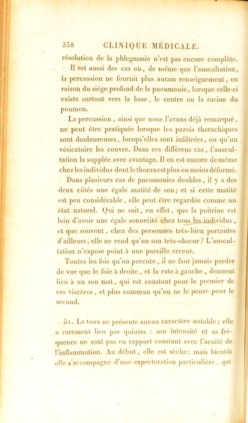 résolution de la phlegmasie n’est pas encore complète. Il est aussi des cas où, de même que l’auscultation, la percussion ne fournit plus aucun renseignement, en raison du siège profond de la pneumonie, lorsque celle-ci existe surtout vers la base , le centre ou la racine du poumon. La percussion , ainsi que nous l’avons déjà remarqué , ne peut être pratiquée lorsque les parois thorachiques sont douloureuses, lorsqu’elles sont infiltrées, ou qu’un vésicatoire les couvre. Dans cos différons cas, l’auscul- tation la supplée avec avantage. Il en est encore de même chez les individus dont le tlioraxcst plus ou moins déformé. Dans plusieurs cas de pneumonies doubles, il y a des deux côtés une égale matité de son; et si cette matité est peu considérable, elle peut être regardée comme un état naturel. Qui ne sait, en effet, que la poitrine est j loin d’avoir une égale sonoréité chez toiosJfisJjidividus, ] et que souvent, chez des personnes très-bien portantes d’ailleurs, elle ne rend qu’un son très-obscur ? L’auscul- i talion n’expose point à une pareille erreur. Toutes les fois qu’on percute , il ne faut jamais perdre ; de vue que le foie à droite , et la rate à gauche , donnent lieu à un son mat, qui est constant pour le premier de 1 ces viscères , et plus commun qu’on ne le pense pour le second. 51. La toux ne présente aucun caractère notable; elle a rarement lieu par quintes : son intensité et sa fré- i quence ne sont pas en rapport constant avec l'acuité de l’inflammation. Au début, elle est sèche; mais bientôt elle s’accompagne d’une expectoration particulière, qui