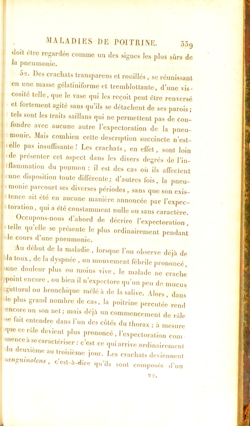 doit être regardée comme un des sigucs les plus sûrs de la pneumonie. 5a. Des crachats transparens et rouilles , se réunissant en une masse gélatiniforme et tremblottante, d’une vis- cosité telle, que le vase qui les reçoit peut être renversé et fortement agité sans qu’ils se détachent de ses parois; tels sont les traits saillans qui ne permettent pas de con- fondre avec aucune autre l’expectoration de la pneu- monie. Mais combien cette description succincte n’est- 'dle pas insuffisante ! Les crachats, en effet, sont loin 'de présenter cet aspect dans les divers degrés de l’in- ! Ranimation du poumon : il est des cas où ils affectent une disposition toute différente; d’autres lois, la pneu- monie parcourt ses diverses périodes , sans que son exis- tence ait été en aucune manière annoncée par l’expec- toration, qui a été constamment nulle ou sans caractère Occupons-nous d’abord de décrire l’expectoration telle qu elle se présente le plus ordinairement pendant le cours d une pneumonie. Au début de la maladie, lorsque l’on observe déjà de la toux, de la dyspnée , un mouvement fébrile prononcé une douleur plus ou moins vive, le malade ne craché Pomt cncorc , ou bien il n’expectore qu’un peu de mucus guttural ou bronchique mêlé à de la salive. Alors dans le plus grand nombre de cas, la poitrine perculéé rend encore un son net; mais déjà un commencement de râle. Se 11 entCDdre ,Jans Vn des côtés du thorax ; à mesure que ce raie devient plus prononcé, l’expectoration corn mence a se caractériser : c’est ce qui arrive ordinairement cuxieme au troisième jour. Les crachats deviennent «inçumolem , c’est-à-dire qu’ils sont composés d’un 22.
