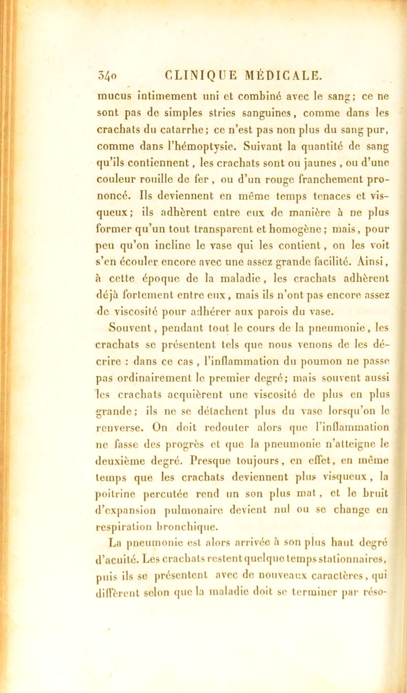 mucus intimement uni et combiné avec le sang; ce ne sont pas de simples stries sanguines, comme dans les crachats du catarrhe; ce n’est pas non plus du sang pur, comme dans l’hémoptysie. Suivant la quantité de sang qu’ils contiennent, les crachats sont ou jaunes , ou d’une couleur rouille de fer, ou d’un rouge franchement pro- noncé. Us deviennent en même temps tenaces et vis- queux ; ils adhèrent entre eux de manière à ne plus former qu’un tout transparent et homogène; mais, pour peu qu’on incline le vase qui les contient, on les voit s’en écouler encore avec une assez grande facilité. Ainsi, à cette époque de la maladie, les crachats adhèrent déjà fortement entre eux, mais ils n’ont pas encore assez de viscosité pour adhérer aux parois du vase. Souvent, pendant tout le cours de la pneumonie, les crachats se présentent tels que nous venons de les dé- crire : dans ce cas , l’inflammation du poumon ne passe pas ordinairement le premier degré; mais souvent aussi les crachats acquièrent une viscosité de plus en plus grande; ils ne se détachent plus du vase lorsqu’on le renverse. On doit redouter alors que l’inflammation ne fasse des progrès et que la pneumonie n’atteigne le deuxième degré. Presque toujours, en effet, en même temps que les crachats deviennent plus visqueux, la poitrine percutée rend un son plus mat , et le bruit d’expansion pulmonaire devient nul ou se change en respiration bronchique. La pneumonie est alors arrivée à son plus haut degré d’acuité. Les crachats restent quelque temps stationnaires, puis ils sc présentent avec de nouveaux caractères, qui diffèrent selon que la maladie doit se terminer par réso-