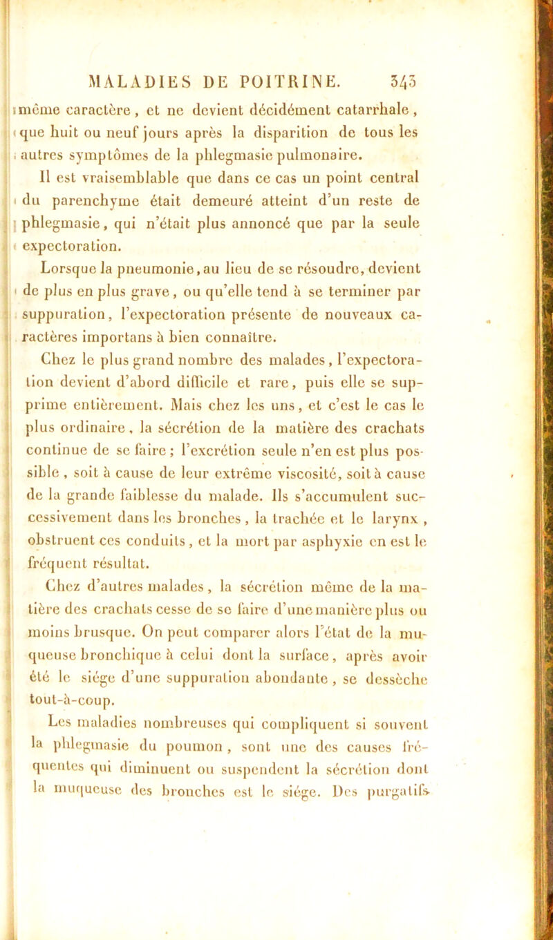 \ imême caractère, et ne devient décidément catarrhale, (que huit ou neuf jours après la disparition de tous les , autres symptômes de la phlegmasie pulmonaire. Il est vraisemblable que dans ce cas un point central i du parenchyme était demeuré atteint d’un reste de phlegmasie, qui n’était plus annoncé que par la seule t expectoration. Lorsque la pneumonie.au lieu de se résoudre, devient ' de plus en plus grave, ou qu’elle tend à se terminer par suppuration, l’expectoration présente de nouveaux ca- ractères importans à bien connaître. Chez le plus grand nombre des malades , l’expectora- tion devient d’abord difficile et rare, puis elle se sup- prime entièrement. Mais chez les uns, et c’est le cas le plus ordinaire, la sécrétion de la matière des crachats continue de se faire; l’excrétion seule n’en est plus pos- sible , soit à cause de leur extrême viscosité, soit à cause de la grande faiblesse du malade. Ils s’accumulent suc- cessivement dans les bronches , la trachée et le larynx , obstruent ces conduits , et la mort par asphyxie en est le fréquent résultat. Chez d’autres malades, la sécrétion même de la ma- tière des crachats cesse de se faire d’une manière plus ou moins brusque. On peut comparer alors l’état de la mu- queuse bronchique à celui dont la surface, après avoir été le siège d’une suppuration abondante, se dessèche tout-à-coup. Les maladies nombreuses qui compliquent si souvent la phlegmasie du poumon , sont une des causes fré- quentes qui diminuent ou suspendent la sécrétion dont la muqueuse des bronches est le siège. Des purgatifs