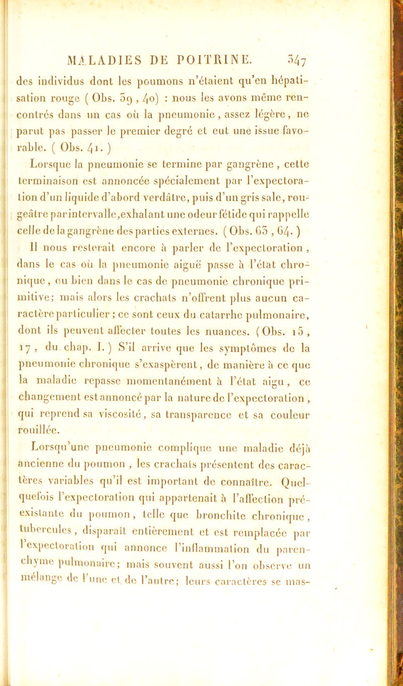 des individus dont les poumons n’étaient qu’en hépati- sation rouge ( Obs. 5q , /(o) : nous les avons même ren- contrés dans un cas où la pneumonie, assez légère, ne parut pas passer le premier degré et eut une issue favo- rable. ( Obs. 41. ) Lorsque la pneumonie se termine par gangrène , cette terminaison est annoncée spécialement par l’expectora- tion d’un liquide d’abord verdâtre, puis d’un gris sale, rou- geâtre parintervalle,exhalant une odeur fétide qui rappelle celle de la gangrène des parties externes. ( Obs. G5 , GZj. ) Il nous resterait encore à parler de l’expectoration , dans le cas où la pneumonie aiguë' passe à l’état chro- nique, ou bien dans le cas de pneumonie chronique pri- mitive; mais alors les crachats n’olfrent plus aucun ca- ractère particulier ; ce sont ceux du catarrhe pulmonaire, dont ils peuvent affecter toutes les nuances. (Obs. i5, 17, du chap. I. ) S’il ar rive que les symptômes de la pneumonie chronique s’exaspèrent, de manière à ce que la maladie repasse momentanément à l’état aigu , ce changement est annoncé par la nature de l’expectoration , qui reprend sa viscosité, sa transparence et sa couleur rouillée. Lorsqu’une pneumonie complique une maladie déjà ancienne du poumon , les crachais présentent des carac- tères variables qu’il est important de connaître. Quel- quefois l’expectoration qui appartenait à l’affection pré- existante du poumon, telle que bronchite chronique, tubercules, disparaît entièrement et est remplacée par 1 expectoration qui annonce l’inflammation du paren- chyme pulmonaire; mais souvent aussi l’on observe un mélange de 1 une et, de l’autre; leurs caractères se mas-