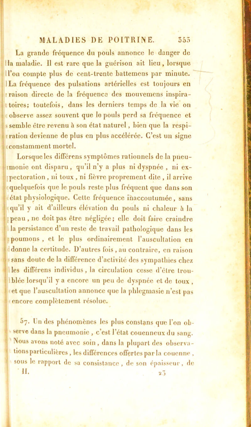 La grande fréquence du pouls annonce le danger de lia maladie. Il est rare que la guérison ait lieu, lorsque U’on compte plus de cent-trente battemens par minute. ILa fréquence des pulsations artérielles est toujours en r raison directe de la fréquence des mouvemcns inspira- toires; toutefois, dans les derniers temps de la vie on observe assez souvent que Io pouls perd sa fréquence et - semble être revenu à son état naturel, bien que la respi- i ration devienne de plus en plus accélérée. C’est un signe (constamment mortel. Lorsque les différens symptômes rationnels de la pneu- nmonie ont disparu, qu’il n’y a plus ni dyspnée , ni ex- pectoration , ni toux , ni fièvre proprement dite , il arrive quelquefois que le pouls reste plus fréquent que dans son état physiologique. Cette fréquence inaccoutumée, sans qu’il y ait d’ailleurs élévation du pouls ni chaleur h la I peau , ne doit pas être négligée; elle doit faire craindre la persistance d’un reste de travail pathologique dans les poumons , et le plus ordinairement l’auscultation en donne la certitude. D’autres fois , au contraire, en raison - sans doute de la différence d’activité des sympathies chez les différens individus , la circulation cesse d’être trou- blée lorsqu’il y a encore un peu de dyspnée et de toux , et que l’auscultation annonce que la phlegmasie n’est pas $ encore complètement résolue. 5y. lin des phénomènes les plus constans que l’on ob- serve dans la pneumonie , c’est l’état couenncux du sang. Nous avons noté avec soin , dans la plupart des observa- tions particulières , les différences offertes par la couenne , sous le rapport de sa consistance, de son épaisseur, de 11.