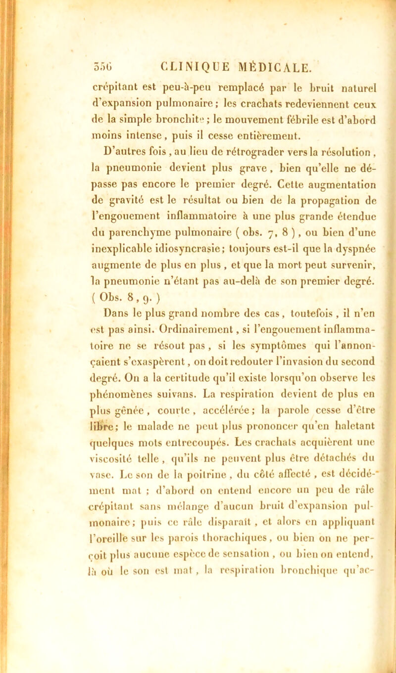 crépitant est peu-à-pcu remplacé par le bruit naturel d'expansion pulmonaire ; les crachats redeviennent ceux de la simple bronchite ; le mouvement fébrile est d’abord moins intense, puis il cesse entièrement. D’autres fois , au lieu de rétrograder vers la résolution , la pneumonie devient plus grave , bien qu’elle ne dé- passe pas encore le premier degré. Celte augmentation de gravité est le résultat ou bien de la propagation de l’engouement inflammatoire à une plus grande étendue du parenchyme pulmonaire ( obs. 7, 8 ), ou bien d’une inexplicable idiosyncrasie; toujours est-il que la dyspnée augmente de plus en plus , et que la mort peut survenir, la pneumonie n’étant pas au-delà de son premier degré. ( Obs. 8,9.) Dans le plus grand nombre des cas, toutefois , il n’en est pas ainsi. Ordinairement, si l’engouement inflamma- toire ne se résout pas , si les symptômes qui l’annon- çaient s’exaspèrent, on doit redouter l’invasion du second degré. O11 a la certitude qu’il existe lorsqu’on observe les phénomènes suivans. La respiration devient de plus en plus gênée, courte, accélérée; la parole cesse d’être libre; le malade ne peut plus prononcer qu’en haletant quelques mots entrecoupés. Les crachats acquièrent une viscosité telle , qu’ils ne peuvent plus être détachés du vase. Le son de la poitrine, du coté affecté , est décidé-* ment mat ; d’abord on entend encore un peu de râle crépitant sans mélange d’aucun bruit d’expansion pul- monaire; puis ce râle disparait , et alors en appliquant l’oreille sur les parois thoraebiques, ou bien on ne per- çoit plus aucune espèce de sensation , ou bien on entend, là où le son est mat , la respiration bronchique qu’ac-