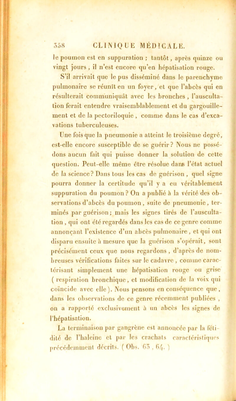 le poumon est en suppuration ; tantôt, après quinze ou vingt jours , il n’est encore qu’en hépatisation rouge. S’il arrivait que le pus disséminé dans le parenchyme pulmonaire se réunît en un foyer, et que l’abcès qui en résulterait communiquât avec les bronches , l’ausculta- tion ferait entendre vraisemblablement et du gargouille- ment et de la pectoriloquie, comme dans le cas d’exca- vations tuberculeuses. Une fois que la pneumonie a atteint le troisième degré, est-elle encore susceptible de se guérir? Nous ne possé- dons aucun fait qui puisse donner la solution de celte question. Peut-elle même être résolue darus l’état actuel de la science? Dans tous les cas de guérison , quel signe pourra donner la certitude qu’il y a eu véritablement suppuration du poumon ? On a publié à la vérité des ob- servations d’abcès du poumon, suite de pneumonie, ter- minés par guérison ; mais les signes tirés de l’ausculta- tion , qui ont été regardés dans les cas de ce genre comme annonçant l’oxistence d’un abcès pulmonaire, et qui ont disparu ensuite â mesure que la guérison s’opérait, sont précisément ceux que nous regardons , d’après de nom- breuses vérifications faites sur le cadavre , comme carac- térisant simplement une hépatisation rouge ou grise ( respiration bronchique, et modification de la voix qui coïncide avec elle). Nous pensons en conséquence que, dans les observations de ce genre récemment publiées , on a rapporté exclusivement à un abcès les signes de l’hépatisation. La terminaison par gangrène est annoncée par la féti- dité de l’haleine et par les crachats caractéristiques précédemment décrits. ( Obs. fiô , fi/,, )
