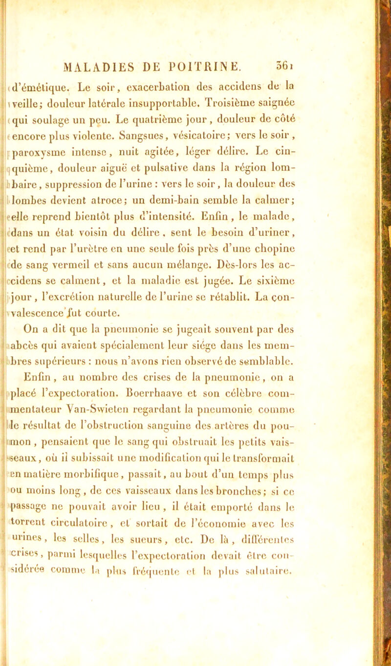(d’émétique. Le soir, exacerbation des accidens de la l weille; douleur latérale insupportable. Troisième saignée i qui soulage un peu. Le quatrième jour, douleur de côté (encore plus violente. Sangsues, vésicatoire; vers le soir , paroxysme intense, nuit agitée, léger délire. Le cin- quième, douleur aiguë et pulsalive dans la région lom- baire , suppression de l’urine : vers le soir , la douleur des lombes devient atroce; un demi-bain semble la calmer; relie reprend bientôt plus d’intensité. Enfin, le malade, tdans un état voisin du délire, sent le besoin d’uriner, cet rend par l’urètre en une seule fois près d’une chopine cde sang vermeil et sans aucun mélange. Dès-lors les ac- rcidens se calment, et la maladie est jugée. Le sixième jour , l’excrétion naturelle de l’urine se rétablit. La con- valescence fut courte. On a dit que la pneumonie se jugeait souvent par des abcès qui avaient spécialement leur siège dans les mem- bres supérieurs : nous n’avons rien observé de semblable. Enfin , au nombre des crises de la pneumonie, on a placé l’expectoration. Boerrhaave et son célèbre com- mentateur Van-Swieten regardant la pneumonie comme le résultat de l’obstruction sanguine des artères du pou- mon , pensaient que le sang qui obstruait les petits vais- seaux, où il subissait une modification qui le transformait en matière morbifique, passait, au bout d’un temps plus ou moins long, de ces vaisseaux dans les bronches ; si ce passage ne pouvait avoir lieu , il était emporté dans le torrent circulatoire, et sortait de l’économie avec les urines, les selles, les sueurs, etc. De là , différentes crises, parmi lesquelles l’expectoration devait être con- sidérée comme la plus fréquente et la plus salutaire.
