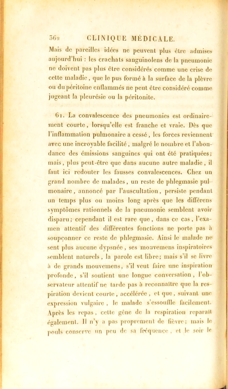 Mais do pareilles idées ne peuvent plus être admises aujourd hui : les crachats sanguinolens de la pneumonie ne doivent pas plus être considérés comme une crise de cette maladie, que le pus formé à la surface de la plèvre ou du péritoine enflammés ne peut être considéré comme jugeant la pleurésie ou la péritonite. Gi. La convalescence des pneumonies est ordinaire- ment courte, lorsqu’elle est franche et vraie. Dès que l’inflammation pulmonaire a cessé, les forces reviennent avec une incroyable facilité, malgré le nombre et l’abon- dance des émissions sanguines qui ont été pratiquées; mais, plus peut-être que dans aucune autre maladie, il faut ici redouter les fausses convalescences. Chez un grand nombre de malades, un reste de phlegmasie pul - monaire, annoncé par l’auscultation, persiste pendant un temps plus ou moins long après que les différons symptômes rationnels de la pneumonie semblent avoir disparu ; cependant il est rare que, dans ce cas, l’exa- men attentif des différentes fonctions ne porte pas à soupçonner ce reste de phlegmasie. Ainsi le malade ne sent plus aucune dypsnéc, ses mouvemens inspiratoires semblent naturels, la parole est libre; mais s’il se livre à de grands mouvemens, s’il veut faire une inspiration profonde, s’il soutient une longue conversation, l’ob- servateur attentif ne larde pas à reconnaître que la res- piration devient courte, accélérée , et que, suivant une expression vulgaire , le malade s’cssouflle facilement. Après les repas , celle gêne de la respiration réparait également. Il n’y a pas proprement de fièvre; mais le pouls conserve un peu de sa fréquence . et le soir le