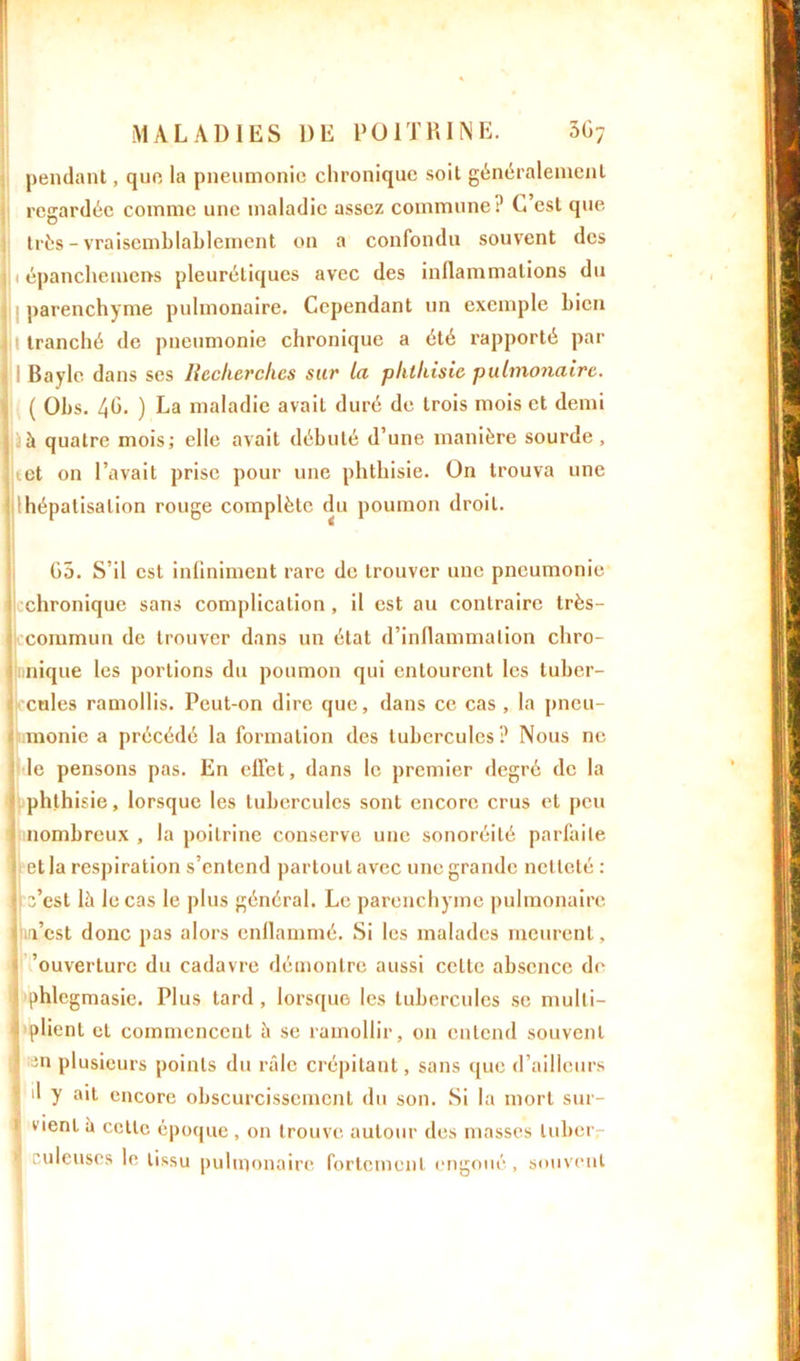pendant, que la pneumonie chronique soit généralement regardée comme une maladie assez commune? C’est que très - vraisemblablement on a confondu souvent des : épanchemens pleurétiques avec des inflammations du parenchyme pulmonaire. Cependant un exemple bien ' tranché de pneumonie chronique a été rapporté par || Bayle dans ses Recherches sur la phthisie pulmonaire. ( Obs. 4b- ) La maladie avait duré de trois mois et demi à quatre mois; elle avait débuté d’une manière sourde , tet on l’avait prise pour une phthisie. On trouva une Ihépatisalion rouge complète du poumon droit. G5. S’il est infiniment rare de trouver une pneumonie chronique sans complication, il est au contraire très- commun de trouver dans un état d’inflammation chro- nnique les portions du poumon qui entourent les tuber- cules ramollis. Peut-on dire que, dans ce cas , la pneu- monie a précédé la formation des tubercules? Nous ne le pensons pas. En effet, dans le premier degré de la phthisie, lorsque les tubercules sont encore crus et peu nombreux , la poitrine conserve une sonoréité parfaite et la respiration s’entend partout avec une grande netteté : 3’est là le cas le plus général. Le parenchyme pulmonaire m’est donc pas alors enflammé. Si les malades meurent, ’ouverlurc du cadavre démontre aussi celte absence de phlegmasie. Plus tard, lorsque les tubercules se mulli- 1 plient et commencent à se ramollir, on entend souvent ;3n plusieurs points du râle crépitant, sans que d’ailleurs il y ait encore obscurcissement du son. Si la mort sur- vient à cette époque, on trouve autour des masses lubcr- 1 culeuscs le tissu pulmonaire fortement engoué, souvent