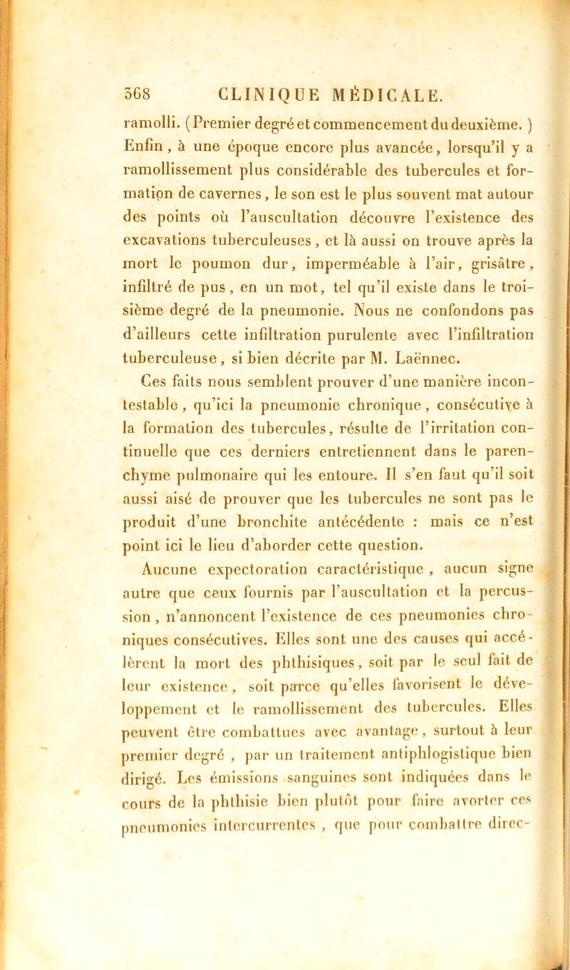 ramolli. (Premier degré et commencement du deuxième. ) Enfin , à une époque encore plus avancée, lorsqu’il y a ramollissement plus considérable des tubercules et for- mation de cavernes, le son est le plus souvent mat autour des points oü l’auscultation découvre l’existence des excavations tuberculeuses, et là aussi on trouve après la mort le poumon dur, imperméable à l’air, grisâtre, infiltré de pus, en un mot, tel qu’il existe dans le troi- sième degré de la pneumonie. Nous ne confondons pas d’ailleurs cette infiltration purulente avec l’infiltration tuberculeuse, si bien décrite par M. Laënnec. Ces faits nous semblent prouver d’une manière incon- testable , qu’ici la pneumonie chronique, consécutive à la formation des tubercules, résulte de l’irritation con- tinuelle que ces derniers entretiennent dans le paren- chyme pulmonaire qui les entoure. Il s’en faut qu’il soit aussi aisé de prouver que les tubercules ne sont pas le produit d’une bronchite antécédente : mais ce n’est point ici le lieu d’aborder cette question. Aucune expectoration caractéristique , aucun signe autre que ceux fournis par l’auscultation et la percus- sion , n’annoncent l’existence de ces pneumonies chro- niques consécutives. Elles sont une des causes qui accé- lèrent la mort des phthisiques, soit par le seul fait de leur existence, soit parce qu’elles favorisent le déve- loppement et le ramollissement des tubercules. Elles peuvent être combattues avec avantage, surtout à leur premier degré , par un traitement antiphlogistique bien dirigé. Les émissions sanguines sont indiquées dans le cours de la phthisie bien plutôt pour faire avorter ces pneumonies intercurrentes , que pour combattre direc-
