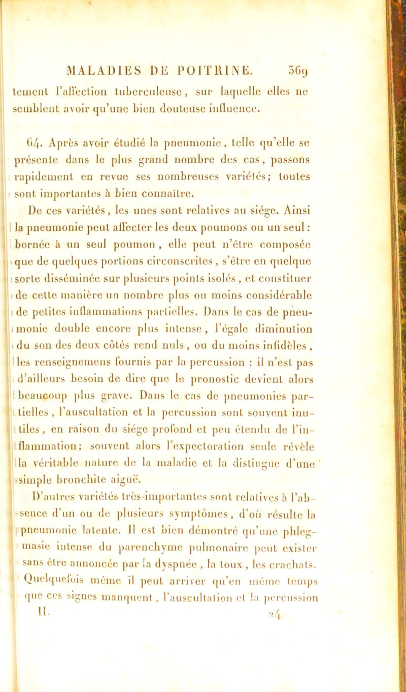 leuicnl l’allèclion tuberculeuse, sur laquelle elles ne semblent avoir qu’une bien douteuse influence. 64. Après avoir étudié la pneumonie, telle qu’elle se présente dans le plus grand nombre des cas, passons rapidement en revue ses nombreuses variétés; toutes sont importantes à bien connaître. De ces variétés, les unes sont relatives au siège. Ainsi la pneumonie peut affecter les deux poumons ou un seul : bornée à un seul poumon , elle peut n’ètre composée j 1 que de quelques portions circonscrites , s’être en quelque : sorte disséminée sur plusieurs points isolés , et constituer ide celle manière un nombre plus ou moins considérable de petites inflammations partielles. Dans le cas de pneu- 1 monie double encore plus intense, l’égale diminution du son des deux côtés rend nuis , ou du moins infidèles , les renseignemens fournis par la percussion : il n’est pas d’ailleurs besoin de dire que le pronostic devient alors beaucoup plus grave. Dans le cas de pneumonies par- tielles , l’auscultation et la percussion sont souvent inu- tiles, en raison du siège profond et peu étendu de l’in- flammation ; souvent alors l’expectoration seule révèle la véritable nature de la maladie et la distingue d’une j simple bronchite aiguë. D’autres variétés très-importantes sont relatives à l’ab- ! sence d’un ou de plusieurs symptômes, d’où résulte la pneumonie latente. Il est bien démontré qu’une phleg- masie intense du parenchyme pulmonaire peut exister sans être annoncée par la dyspnée , la toux , les crachats. Quelquefois même il peut arriver qu’en même temps que ces signes manquent, l’auscultation cl la percussion