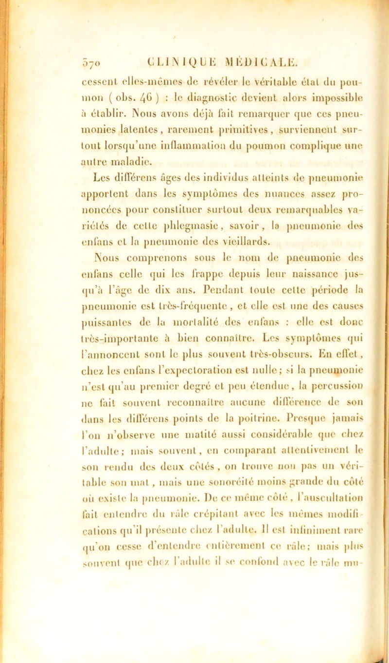 cessent elles-mêmes de révéler le véritable étal du pou- mon ( obs. 4b ) : le diagnostic devient alors impossible à établir. Nous avons déjà fait remarquer que ces pneu- monies latentes, rarement primitives, surviennent sur- tout lorsqu’une inflammation du poumon complique une autre maladie. Les différons âges des individus atteints de pneumonie apportent dans les symptômes des nuances assez pro- noncées pour constituer surtout deux remarquables va- riétés de cette phlegmasie, savoir, la pneumonie dos enl'ans et la pneumonie des vieillards. Nous comprenons sous le nom de pneumonie des enl'ans celle qui les frappe depuis leur naissance jus- qu’à l’âge de dix ans. Pendant toute celte période la pneumonie est très-fréquente, et elle est une des causes puissantes de la mortalité des enl’ans : elle est donc très-importante à bien connaître. Les symptômes qui l’annoncent sont le plus souvent très-obscurs. En effet , chez les enl'ans l’expectoration est nulle; si la pneumonie n’est qu’au premier degré et peu étendue, la percussion ne fait souvent reconnaître aucune différence de son dans les différons points de la poitrine. Presque jamais l’on n’observe une matité aussi considérable (pie chez l’adulte; mais souvent, en comparant attentivement le son rendu des deux côtés, on trouve non pas un véri- table son mal , mais une sonoréité moins grande du côté oii existe la pneumonie. De ce même côté, I auscultation fait entendre du râle crépitant avec les mêmes modifi calions qu’il présente chez l’adulte. Il est infiniment rare qu’on cesse d’entendre entièrement ci' râle; mais plus souvent que chc-z l'adulte il se confond avec le râle nui