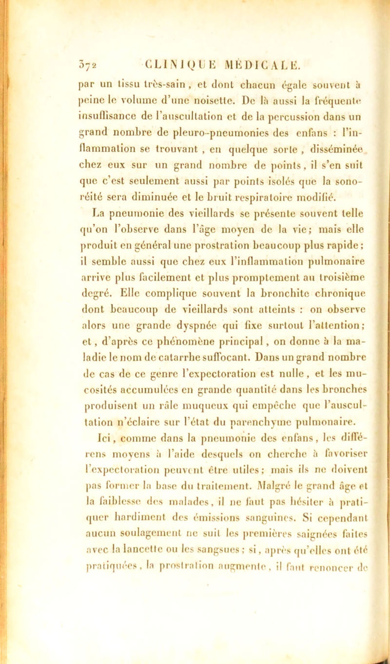 par un tissu très-sain , et dont chacun égale souvent à peine le volume d’une noisette. De là aussi la fréquente insullisance de l’auscultation et de la percussion dans un grand nombre de pleuro-pneumonies des enfans : l’in- flammation se trouvant , en quelque sorte , disséminée chez eux sur un grand nombre de points, il s’en suit que c’est seulement aussi par points isolés que la sono- réité sera diminuée et le bruit respiratoire modilié. La pneumonie des vieillards se présente souvent telle qu’on l’observe dans l’âge moyen de la vie; mais elle produit en général une prostration beaucoup plus rapide ; il semble aussi que chez eux l’inflammation pulmonaire arrive plus facilement et plus promptement au troisième degré. Elle complique souvent la bronchite chronique dont beaucoup de vieillards sont atteints : on observe alors une grande dyspnée qui fixe surtout l’attention; et, d’après ce phénomène principal, on donne b la ma- ladie le nom de catarrhe suffocant. Dans un grand nombre de cas de ce genre l’expectoration est nulle, et les mu- cosités accumulées en grande quantité dans les bronches produisent un râle muqueux qui empêche que l’auscul- tation n’éclaire sur l’état du parenchyme pulmonaire. Ici, comme dans la pneumonie des enfans, les diffé- rons moyens à l’aide desquels on cherche à favoriser l’expectoration peuvent être utiles; mais ils ne doivent pas former la base du traitement. Malgré le grand âge et la faiblesse des malades, il ne finit pas hésiter à prati- quer hardiment des émissions sanguines. Si cependant aucun soulagement ne suit les premières saignées faites avec la lancette ou les sangsues ; si, après qu’elles ont été pratiquées, la prostration augmente, il faut renoncer de