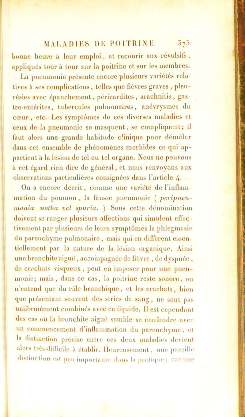 bonue heure h leur emploi, et recourir aux révulsifs, appliqués tour à tour sur la poitrine et sur les membres. La pneumonie présente encore plusieurs variétés rela- tives à scs complications , telles que fièvres graves , pleu- résies avec épanchement, péricardites, arachnilis, gas- tro-entérites, tubercules pulmonaires, anévrysmes du cœur, etc. Les symptômes de ces diverses maladies et ceux de la pneumonie se masquent, se compliquent; il faut alors une grande habitude clinique pour démêler dans cet ensemble de phénomènes morbides ce qui ap- partient à la lésion de tel ou tel organe. Nous ne pouvons à cet égard rien dire de général, et nous renvoyons aux observations particulières consignées dans l’article 4- On a encore décrit, comme une variété de l’inflam- mation du poumon , la fausse pneumonie ( peripneu- monia nolha vel spuria. ) Sous cette dénomination doivent se ranger plusieurs affections qui simulent effec- tivement par plusieurs de leurs symptômes la phlegmusie du parenchyme pulmonaire , mais qui en diffèrent essen- tiellement par la nature de la lésion organique. Ainsi une bronchite aiguë , accompagnée de fièvre , de dyspnée , de crachats visqueux, peut en imposer pour une pneu- monie; mais, dans ce cas, la poitrine reste sonore, on n’entend que du râle bronchique, et les crachats, bien que présentant souvent des stries de sang, ne sont pas uniformément combinés avec ce liquide. Il est cependant des cas où la bronchite aiguë semble se confondre avec un commencement d’inflammation du parenchyme , et la distinction précise entre ces deux maladies devient alors très-difficile à établir. Heureusement, une pareille distinction esl peu importante dans la pratique; car une