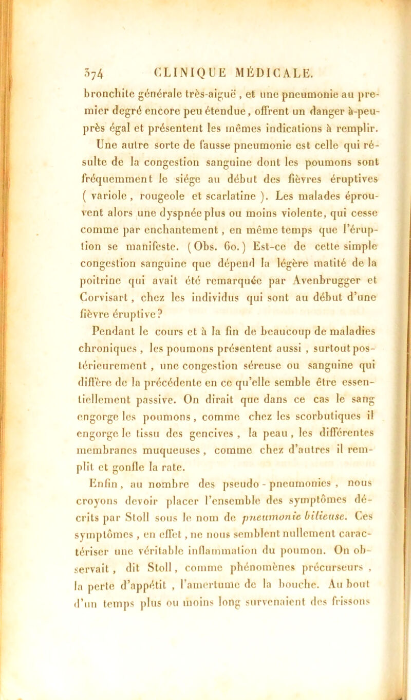 bronchite générale très-aiguë , et une pneumonie au pre- mier degré encore peu étendue, offrent un danger à-peu- près égal et présentent les mêmes indications à remplir. Une autre sorte de fausse pneumonie est celle qui ré- sulte de la congestion sanguine dont les poumons sont fréquemment le siège au début des fièvres éruptives ( variole, rougeole et scarlatine ). Les malades éprou- vent alors une dyspnée plus ou moins violente, qui cesse comme par enchantement, en meme temps que l’érup- tion se manifeste. (Obs. Go.) Est-ce de cette simple congestion sanguine que dépend la légère matité de la poitrine qui avait été remarquée par Avenbrugger et Corvisart, chez les individus qui sont au début d’une fièvre éruptive? Pendant le cours et à la fin de beaucoup de maladies chroniques , les poumons présentent aussi , surtout pos- térieurement , une congestion séreuse ou sanguine qui diffère de la précédente en ce qu’elle semble être essen- tiellement passive. On dirait que dans ce cas le sang engorge les poumons, comme chez les scorbutiques il engorge le tissu des gencives , la peau , les différentes membranes muqueuses , comme chez d’autres il rem- plit et gonfle la rate. Enfin , au nombre des pseudo - pneumonies , nous croyons devoir placer l’ensemble des symptômes dé- crits par Stoll sous le nom de pneumonie bilieuse. Les symptômes , en effet, ne nous semblent nullement carac- tériser une véritable inflammation du poumon. On ob- servait , dit Stoll, comme phénomènes précurseurs , la perte d’appétit , l’amertume de la bouche. Au bout d’un temps plus ou moins long survenaient des frissons