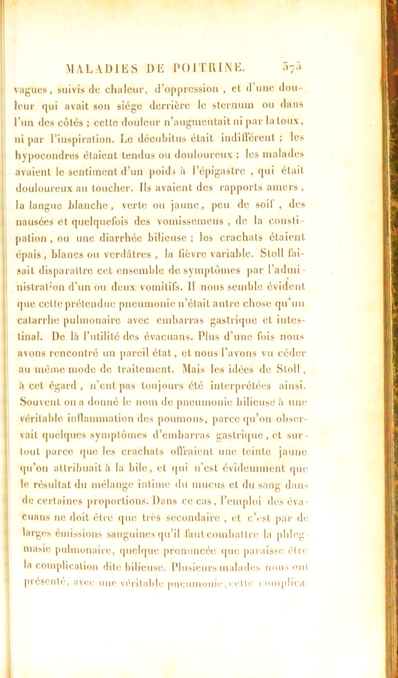 vagues, suivis de chaleur, d’oppression , el d une dou- leur qui avait son siège derrière le sternum ou dans l’un des côtes ; cette douleur n’augmentait ni par la toux, ni par l’inspiration. Le décubitus était indifférent ; les hypocondres étaient tendus ou douloureux ; les malades avaient le sentiment d’un poids à l’épigastre , qui était douloureux au toucher. Ils avaient des rapports amers, la langue blanche, verte ou jaune, peu de soif , des nausées et quelquefois des vomissemens , de la consti- pation , ou une diarrhée bilieuse ; les crachats étaient épais, blancs ou verdâtres , la fièvre variable. Sloll fai- sait disparaître cet ensemble de symptômes par l’admi- nistration d’un ou deux vomitifs. Il nous semble évident que celle prétendue pneumonie n’était autre chose qu’un catarrhe pulmonaire avec embarras gastrique et intes- tinal. De là l’utilité des évacuans. Plus d’une fois nous avons rencontré un pareil état, et nous l’avons vu céder au même mode de traitement. Mais les idées de Sloll , à cet égard , n’ont pas toujours été interprétées ainsi. Souvent on a donné le nom île pneumonie bilieuse à une véritable inflammation des poumons, parce qu’on obser- vait quelques symptômes d’embarras gastrique, et sur- tout parce que les crachats offraient une teinte jaune qu’on attribuait à la bile, et qui n’est évidemment que le résultat du mélange intime du mucus et du sang dans de certaines proportions. Dans ce cas, l’emploi des éva- cuans ne doit être que très secondaire , et c’est par de larges émissions sanguines qu'il faut combattre la phleg masie pulmonaire, quelque prononcée que paraisse être la complication dite bilieuse. Plusieurs malades nous oui présente, avec une véritable pneumonie, cette eomplica