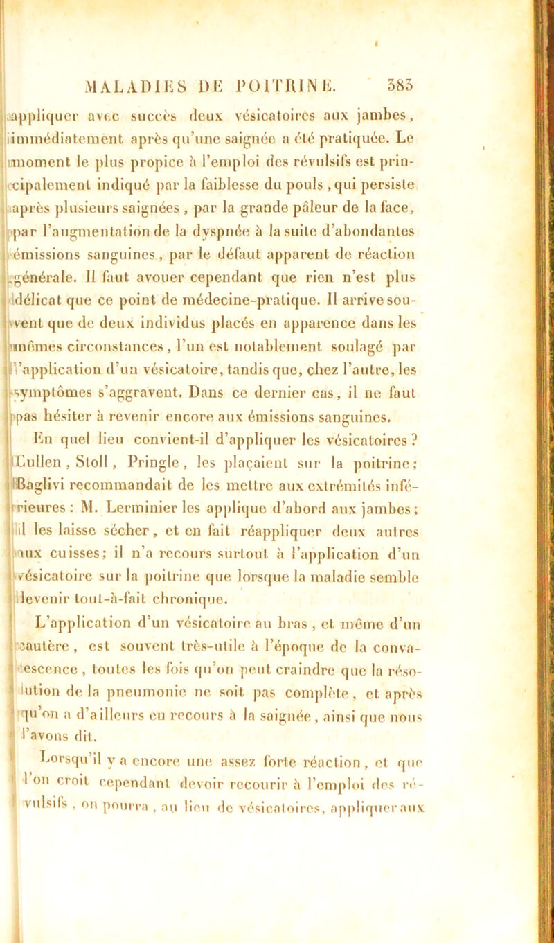 appliquer avec succès deux vésicatoires aux jambes, i iimmédiatement après qu’une saignée a été pratiquée. Le Innornent le ])lus propice à l’emploi des révulsifs est prin- cipalement indiqué par la faiblesse du pouls , qui persiste après plusieurs saignées , par la grande pâleur de la face, par l’augmentation de la dyspnée à la suite d’abondantes émissions sanguines, par le défaut apparent de réaction ^générale. Il faut avouer cependant que rien n’est plus délicat que ce point de médecine-pratique. II arrivesou- i'vent que de deux individus placés en apparence dans les 'mêmes circonstances , l’un est notablement soulagé par |Inapplication d’un vésicatoire, tandis que, chez l’autre, les rsymptômes s’aggravent. Dans ce dernier cas, il ne faut pas hésiter â revenir encore aux émissions sanguines. En quel lieu convient-il d’appliquer les vésicatoires ? lEullen , Stoll, Pringle , les plaçaient sur la poitrine; Baglivi recommandait de les mettre aux extrémités infé- rieures ; RL Lerminier les applique d’abord aux jambes; \ d les laisse sécher, et en fait réappliquer deux autres iux cuisses; il n’a recours surtout à l’application d’un j vésicatoire sur la poitrine que lorsque la maladie semble ; levenir loul-à-fait chronique. L’application d’un vésicatoire au bras , et même d’un ii cautère , est souvent très-utile è l’époque de la conva- lescence , toutes les fois qu’on peut craindre que la réso- ution delà pneumonie ne soit pas complète, et après | qu’on a d’ailleurs eu recours è la saignée , ainsi que nous ' l’avons dit. Lorsqu’il y a encore une assez forte réaction, et que 1 on croit cependant devoir recourir à l’emploi des ré- vulsifs , on pourra , ou lieu de vésicatoires, appliquer aux