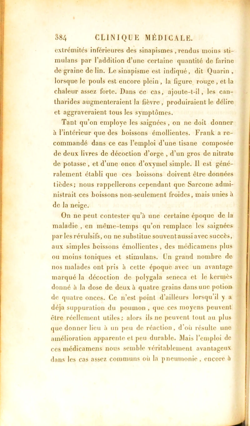 I 584 CLINIQUE MÉDICALE. extrémités inférieures des sinapismes, rendus moins sti- mulans par l’addition d’une certaine quantité de farine de graine de lin. Le sinapisme est indiqué, dit Quarin , lorsque le pouls est encore plein , la figure rouge , et la chaleur assez forte. Dans ce cas, ajoule-l-il, les can- tharides augmenteraient la fièvre, produiraient le délire et aggraveraient tous les symptômes. Tant qu’on employé les saignées, on ne doit donner à l’intérieur que des boissons émollientes. Frank a re- commandé dans ce cas l’emploi d’une tisane composée de deux livres de décoction d’orge , d’un gros de nitrate de potasse , et d’une once d’oxymel simple. Il est géné- ralement établi que ces boissons doivent être données tièdes; nous rappellerons cependant que Sarcone admi- nistrait ces boissons non-seulement froides, mais unies à de la neige. On ne peut contester qu’à une certaine époque de la maladie , en même-temps qu’on remplace les saignées par les révulsifs, on ne substitue souvent aussi avec succès, aux simples boissons émollientes, des médicamens plus ou moins toniques et stimulans. Un grand nombre de nos malades ont pris à cette époque avec un avantage marqué la décoction de polygala seneca et le kermès donné à la dose de deux à quatre grains dans une potion de quatre onces. Ce n’est point d’ailleurs lorsqu’il y a déjà suppuration du poumon , que ces moyens peuvent être réellement utiles; alors ils ne peuvent tout au plus que donner lieu à un peu de réaction, d’où résulte une amélioration apparente et peu durable. Mais l’emploi de ces médicamens nous semble véritablement avantageux dans les cas assez communs où la pneumonie , encore à