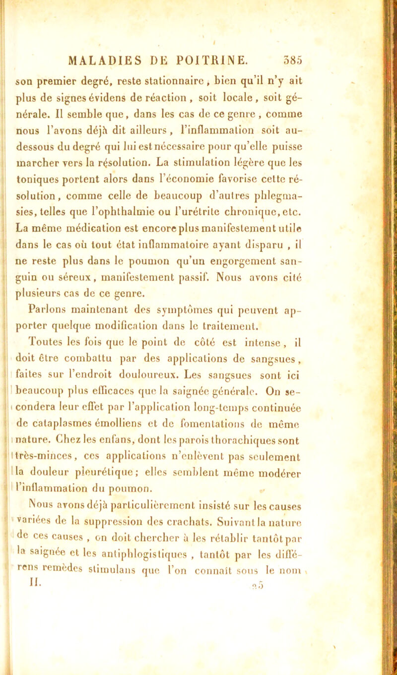 MALADIES I)E POITRINE. 385 son premier degré, reste stationnaire, bien qu’il n’y ait plus de signes évidens de réaction , soit locale , soit gé- nérale. Il semble que, dans les cas de ce genre , comme nous l’avons déjh dit ailleurs, l’inflammation soit au- dessous du degré qui lui est nécessaire pour qu’elle puisse marcher vers la résolution. La stimulation légère que les toniques portent alors dans l’économie favorise cette ré- solution, comme celle de beaucoup d’autres phlegrua- sies, telles que l’ophthalmie ou l’urétrite chronique, etc. La même médication est encore plus manifestement utile dans le cas où tout état inflammatoire ayant disparu , il ne reste plus dans le poumon qu’un engorgement san- guin ou séreux, manifestement passif. Nous avons cité plusieurs cas de ce genre. Parlons maintenant des symptômes qui peuvent ap- porter quelque modification dans le traitement. Toutes les fois que le point de côté est intense , il doit être combattu par des applications de sangsues , faites sur l’endroit douloureux. Les sangsues sont ici beaucoup plus efficaces que la saignée générale. On se- i confiera leur efl’et par l’application long-temps continuée de cataplasmes émolliens et de fomentations de même nature. Chez les enfans, dont les parois thorachiques sont itrès-minces, ces applications n’enlèvent pas seulement la douleur pleurétique; elles semblent même modérer l’inflammation du poumon. Nous avons déjà particulièrement insisté sur les causes variées de la suppression des crachats. Suivant la nature de ces causes , on doit chercher à les rétablir tantôt par la saignée et les antiphlogistiques , tantôt par les diffé- rées remèdes stimulans que l’on connaît sous le nom ; I