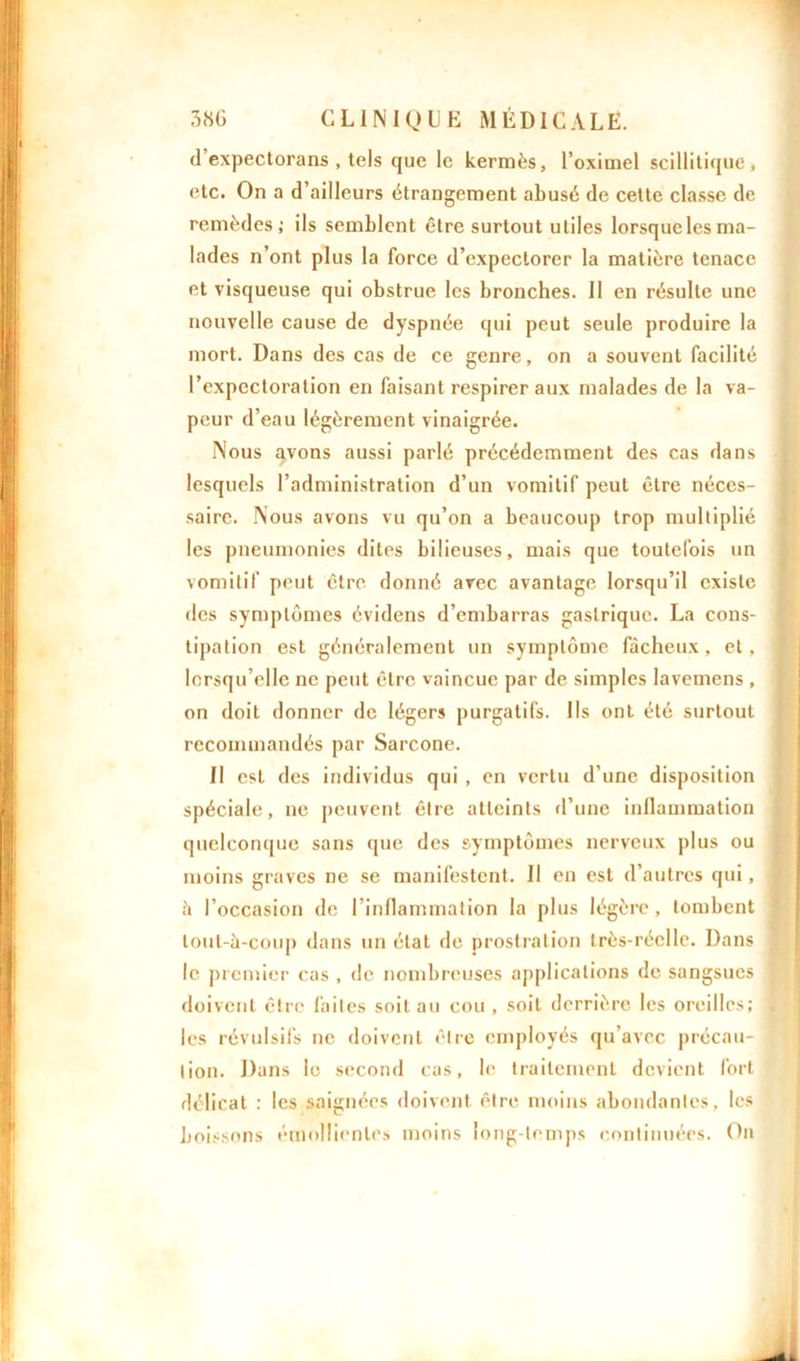 d expectorans , tels que le kermès, l’oximel scillitique, etc. On a d’ailleurs étrangement abusé de cette classe de remèdes ; ils semblent être surtout utiles lorsque les ma- lades n’ont plus la force d’expectorer la matière tenace et visqueuse qui obstrue les bronches. Il en résulte une nouvelle cause de dyspnée qui peut seule produire la mort. Dans des cas de ce genre, on a souvent facilité l’expectoration en faisant respirer aux malades de la va- peur d’eau légèrement vinaigrée. Nous avons aussi parlé précédemment des cas dans lesquels l’administration d’un vomitif peut être néces- saire. Nous avons vu qu’on a beaucoup trop multiplié les pneumonies dites bilieuses, mais que toutefois un vomitif peut être donné avec avantage lorsqu’il existe des symptômes évidens d’embarras gastrique. La cons- tipation est généralement un symptôme fâcheux, et, lorsqu’elle ne peut être vaincue par de simples lavemens , on doit donner de légers purgatifs. Us ont été surtout recommandés par Sarcone. II est des individus qui , en vertu d’une disposition spéciale, ne peuvent être atteints d’une inflammation quelconque sans que des symptômes nerveux plus ou moins graves ne se manifestent. Il en est d’autres qui, â l’occasion de l’inflammation la plus légère, tombent lout-à-coup dans un état de prostration très-réelle. Dans le premier cas , de nombreuses applications de sangsues doivent être laites soit au cou , soit derrière les oreilles; les révulsifs ne doivent être employés qu’avec précau- tion. Dans le second cas, le traitement devient fort délicat r les saignées doivent être moins abondantes, les boissons émollientes moins long temps continuées. On