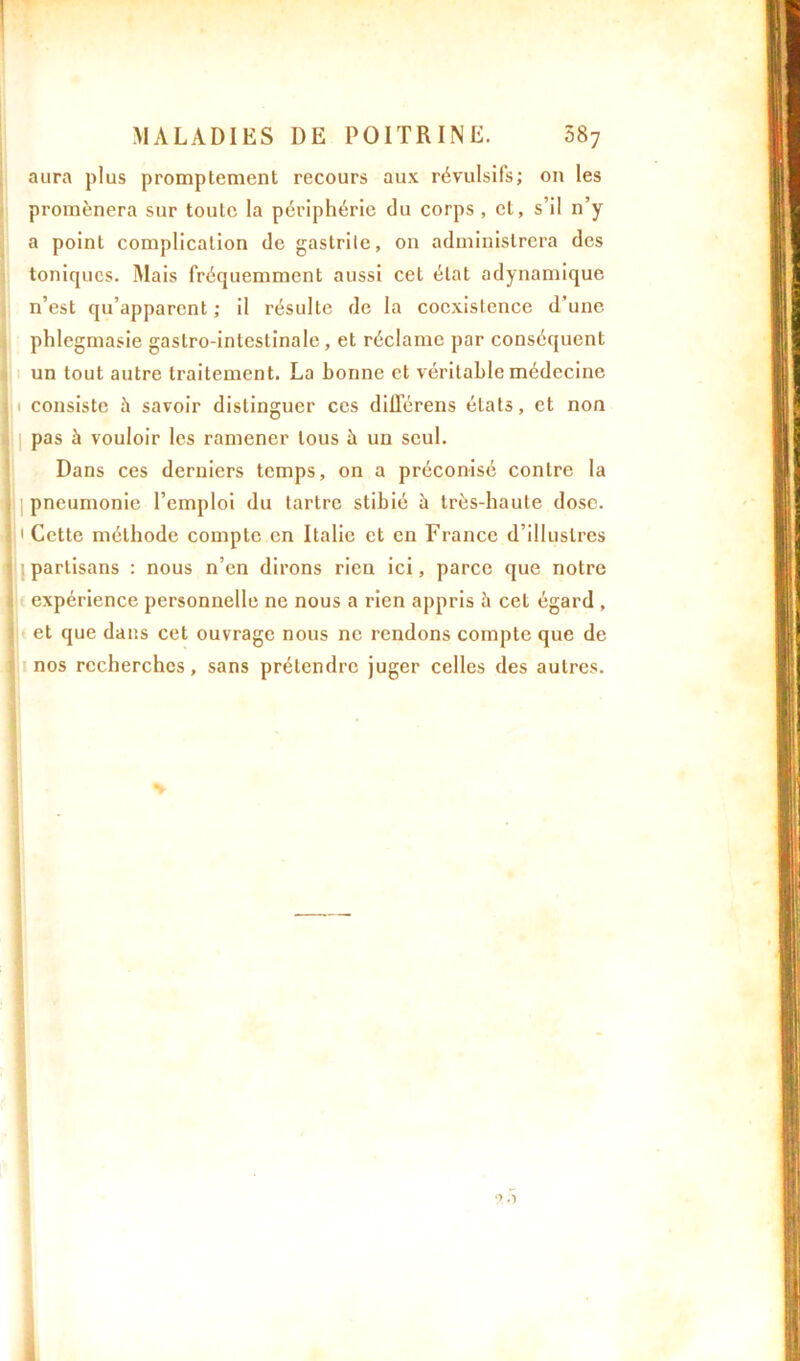 aura plus promptement recours aux révulsifs; on les promènera sur toute la périphérie du corps , et, s’il n’y a point complication de gastrite, on administrera des toniques. Mais fréquemment aussi cet état adynamique n’est qu’apparent ; il résulte de la coexistence d’une phlegmasie gastro-intestinale , et réclame par conséquent un tout autre traitement. La bonne et véritable médecine I i consiste à savoir distinguer ces différens états, et non pas à vouloir les ramener tous à un seul. Dans ces derniers temps, on a préconisé contre la pneumonie l’emploi du tartre stibié à très-haute dose. 1 Cette méthode compte en Italie et en France d’illustres partisans : nous n’en dirons rien ici, parce que notre expérience personnelle ne nous a rien appris h cet égard , et que dans cet ouvrage nous ne rendons compte que de nos recherches, sans prétendre juger celles des autres.