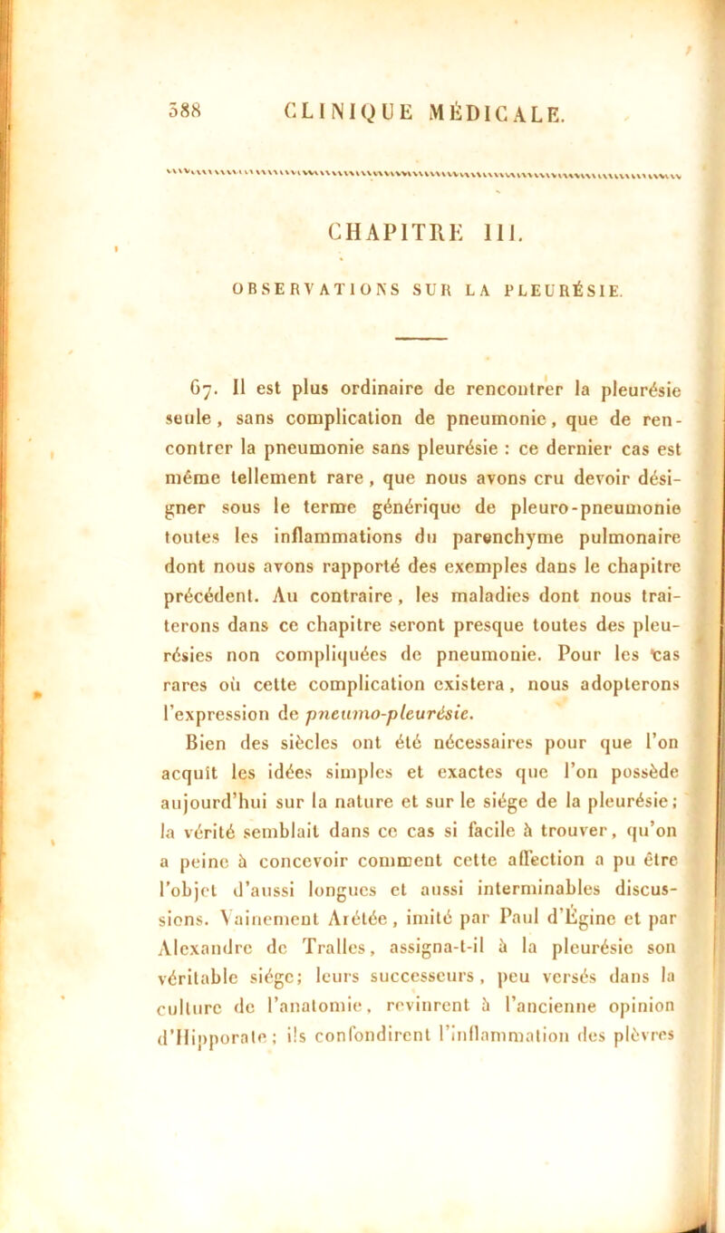 VWVvWt VVWV VX WWUVIVVUU CHAPITRE 111. OBSERVATIONS SUR LA PLEURÉSIE. Gy. Il est plus ordinaire de rencontrer la pleurésie seule, sans complication de pneumonie, que de ren- contrer la pneumonie sans pleurésie : ce dernier cas est même tellement rare , que nous avons cru devoir dési- gner sous le terme générique de pleuro-pneumonie toutes les inflammations du parenchyme pulmonaire dont nous avons rapporté des exemples dans le chapitre précédent. Au contraire, les maladies dont nous trai- terons dans ce chapitre seront presque toutes des pleu- résies non compliquées de pneumonie. Pour les tas rares où cette complication existera, nous adopterons l’expression de pneumo-pleurésie. Bien des siècles ont été nécessaires pour que l’on acquît les idées simples et exactes que l’on possède aujourd’hui sur la nature et sur le siège de la pleurésie; la vérité semblait dans ce cas si facile à trouver, qu’on a peine à concevoir comment cette affection a pu être l’objet d’aussi longues et aussi interminables discus- sions. Vainement Arétée, imité par Paul d'Egine et par Alexandre de Trafles, assigna-t-il à la pleurésie son véritable siège; leurs successeurs, peu versés dans la culture de l’anatomie, revinrent à l’ancienne opinion d’Hipporate; ils confondirent l’inflammation îles plèvres