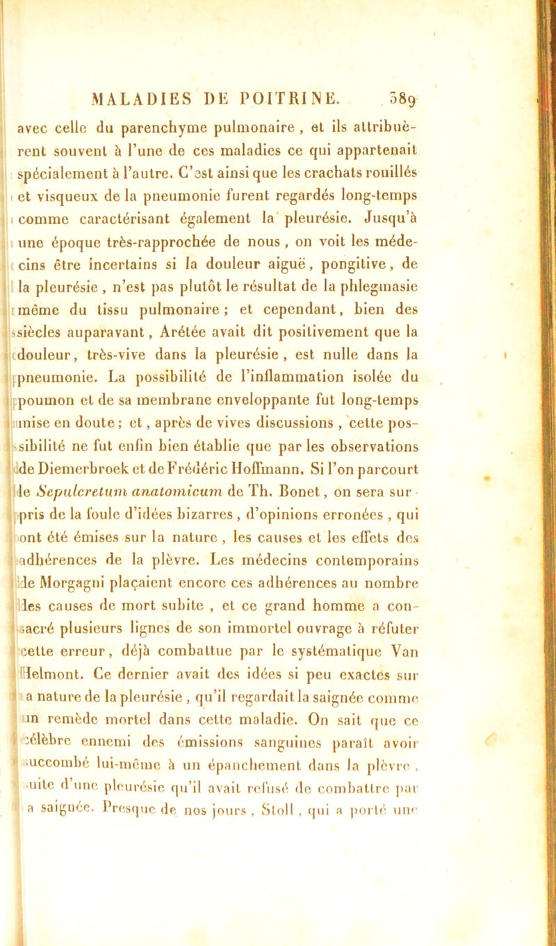 ! MALADIES DE POITRINE. Ô89 avec celle du parenchyme pulmonaire , et ils attribuè- rent souvent à l’une de ces maladies ce qui appartenait spécialement à l’autre. C’est ainsi que les crachats rouillés ( et visqueux de la pneumonie furent regardés long-temps 1 comme caractérisant également la pleurésie. Jusqu’à une époque très-rapprochée de nous , on voit les méde- I ( cins être incertains si la douleur aiguë, pongitive, de la pleurésie , n’est pas plutôt le résultat de la phlegmasie 1 même du tissu pulmonaire; et cependant, bien des 'siècles auparavant, Arétée avait dit positivement que la 1 douleur, très-vive dans la pleurésie, est nulle dans la pneumonie. La possibilité de l’inflammation isolée du poumon et de sa membrane enveloppante fut long-temps mise en doute ; et, après de vives discussions , cette pos- sibilité ne fut enfin bien établie que par les observations de Diemcrbroek et de Frédéric Hoffmann. Si l’on parcourt le Scpulcrelmn analomicum de Th. Bonet, on sera sur pris de la foule d’idées bizarres , d’opinions erronées , qui ont été émises sur la nature , les causes et les effets des ji adhérences de la plèvre. Les médecins contemporains le Morgagni plaçaient encore ces adhérences au nombre les causes de mort subite , et ce grand homme a con- i sacré plusieurs lignes de son immortel ouvrage à réfuter ! celle erreur, déjà combattue par le systématique Van IHelmont. Ce dernier avait des idées si peu exactes sur a nature de la pleurésie , qu’il regardait la saignée comme in remède mortel dans celte maladie. On sait que ce - célèbre ennemi des émissions sanguines paraît avoir ;uccoinbé lui-même à un épanchement dans la plèvre , uile d une pleurésie qu’il avait refusé de combattre par a saignée. Presque de nos jours , Stoll . qui a porté un*'