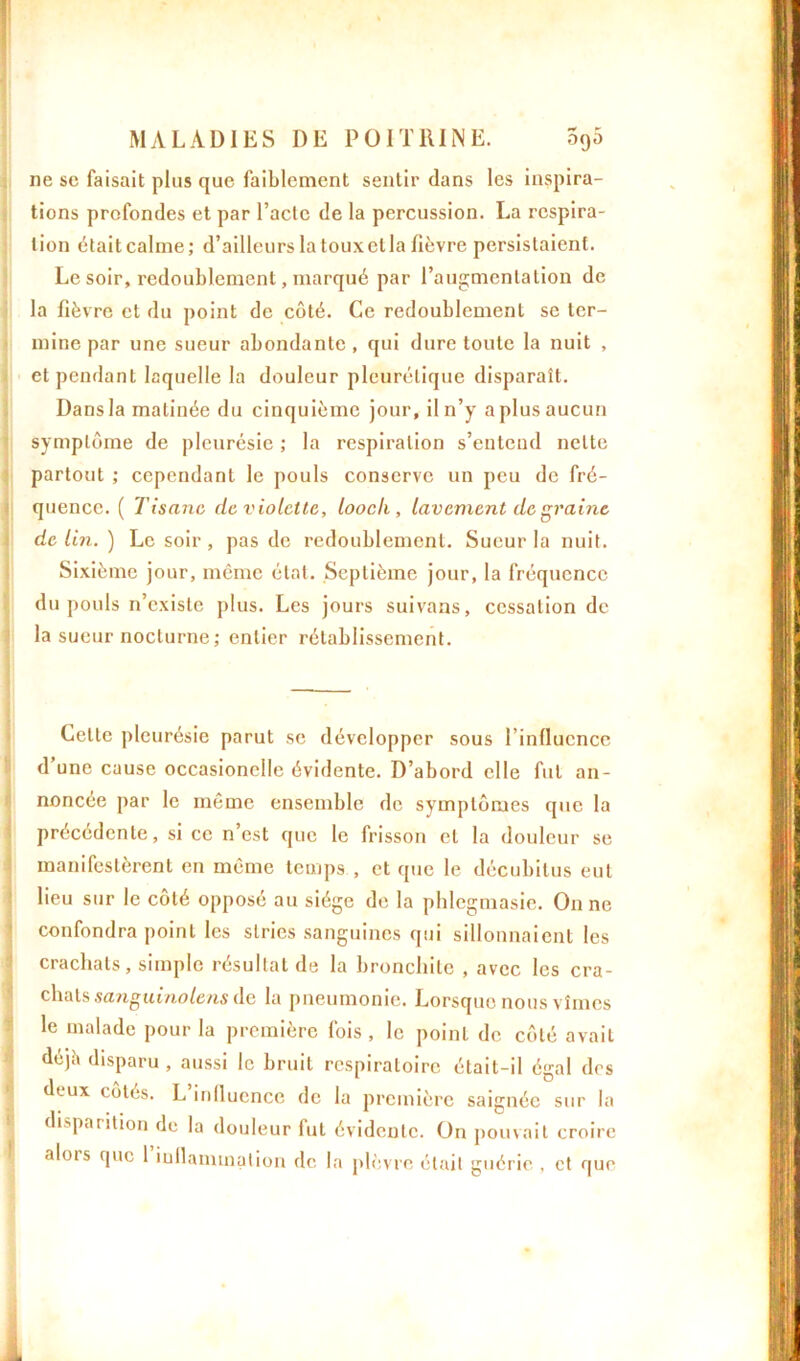 ne se faisait plus que faiblement sentir dans les inspira- tions profondes et par l’acte de la percussion. La respira- tion était calme; d’ailleurs la toux et la fièvre persistaient. Le soir, redoublement, marqué par l’augmentation de la fièvre et du point de côté. Ce redoublement se ter- mine par une sueur abondante, qui dure toute la nuit , et pendant laquelle la douleur pleurétique disparaît. Dans la matinée du cinquième jour, il n’y a plus aucun symptôme de pleurésie ; la respiration s’entend nette partout ; cependant le pouls conserve un peu de fré- quence. ( Tisane de violette, looch , lavement de raine de lin. ) Le soir , pas de redoublement. Sueur la nuit. Sixième jour, même état. Septième jour, la fréquence du pouls n’existe plus. Les jours suivons, cessation de la sueur nocturne; entier rétablissement. Cette pleurésie parut se développer sous l’influence d’une cause occasionelle évidente. D’abord elle fut an- noncée par le même ensemble de symptômes que la précédente, si ce n’est que le frisson et la douleur se manifestèrent en même temps , et que le décubilus eut lieu sur le côté opposé au siège de la phlegmasie. On ne confondra point les stries sanguines qui sillonnaient les crachats, simple résultat de la bronchite , avec les cra- chats sanguinolens de la pneumonie. Lorsque nous vîmes le malade pour la première fois , le point de côté avait déji» disparu , aussi le bruit respiratoire était-il égal des deux côtés. L’influence de la première saignée sur la disparition de la douleur lut évidente. On pouvait croire alois que 1 inflammation de la plèvre était guérie , et que