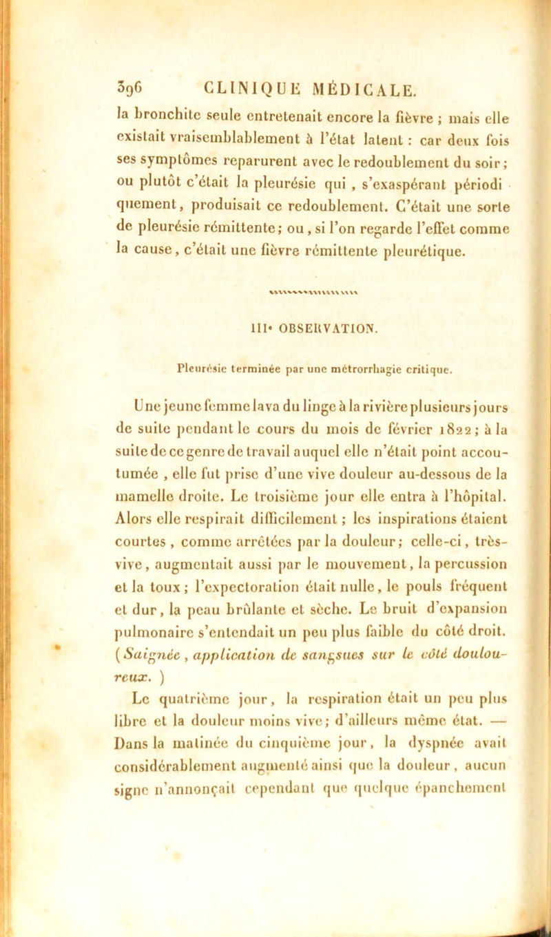 la bronchite seule entretenait encore la fièvre ; niais elle existait vraisemblablement à l’état latent : car deux fois ses symptômes reparurent avec le redoublement du soir; ou plutôt c’était la pleurésie qui , s’exaspérant périodi queraent, produisait ce redoublement. C’était une sorte de pleurésie rémittente; ou , si l’on regarde l’effet comme la cause, c’était une fièvre rémittente pleurétique. w\\ 1II« OBSERVATION. Pleurésie terminée par une métrorrhagie critique. Une jeune femme lava du linge ü la rivière plusieurs jours de suite pendant le cours du mois de février 1822; à la suite de ce genre de travail a uquel elle n’était point accou- tumée , elle fut prise d’une vive douleur au-dessous de la mamelle droite. Le troisième jour elle entra à l’hôpital. Alors elle respirait difficilement ; les inspirations étaient courtes , comme arrêtées par la douleur; celle-ci, très- vive, augmentait aussi par le mouvement, la percussion et la toux; l’expectoration était nulle, le pouls fréquent et dur, la peau brûlante et sèche. Le bruit d’expansion pulmonaire s’entendait un peu plus faible du côté droit. ( Saignée , application de sangsues sur le côté doulou- reux. ) Le quatrième jour, la respiration était un peu plus libre et la douleur moins vive; d’ailleurs même état. — Dans la matinée du cinquième jour, la dyspnée avait considérablement augmenté ainsi que la douleur, aucun signe n’annonçait cependant que quelque épanchement