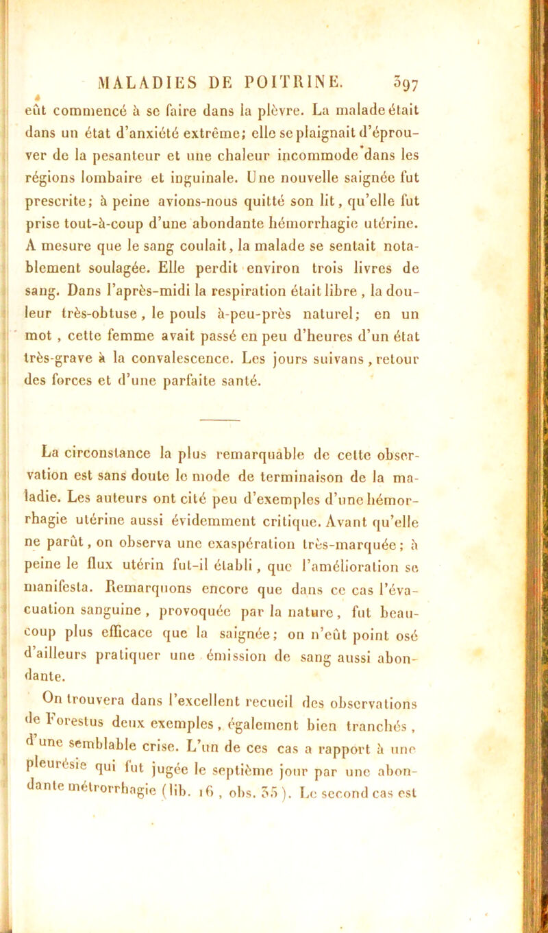 à eut commencé à se faire dans la plèvre. La malade était dans un état d’anxiété extrême; elle se plaignait d’éprou- ver de la pesanteur et une chaleur incommode dans les régions lombaire et inguinale. Une nouvelle saignée fut prescrite; à peine avions-nous quitté son lit, qu’elle fut prise tout-à-coup d’une abondante hémorrhagie utérine. A mesure que le sang coulait, la malade se sentait nota- blement soulagée. Elle perdit environ trois livres de sang. Dans l’après-midi la respiration était libre , la dou- leur très-obtuse, le pouls à-peu-près naturel; en un mot , cette femme avait passé en peu d’heures d’un état très-grave à la convalescence. Les jours suivans, retour des forces et d’une parfaite santé. La circonstance la plus remarquable de celte obser- vation est sans doute le mode de terminaison de la ma- ladie. Les auteurs ont cité peu d’exemples d’une hémor- rhagie utérine aussi évidemment critique. Avant qu’elle ne parut, on observa une exaspération très-marquée; à peine le flux utérin fut-il établi, que l’amélioration se manifesta. Remarquons encore que dans ce cas l’éva- cuation sanguine , provoquée par la nature, fut beau- coup plus efficace que la saignée; on n’eût point osé d’ailleurs pratiquer une émission de sang aussi abon- dante. On trouvera dans 1 excellent recueil des observations de Forestus deux exemples, également bien tranchés , d une semblable crise. L’un de ces cas a rapport à une pleuresie qui lut jugée le septième jour par une abon- dante metrorrhngie (lib. if>, obs. 55). Le second cas est