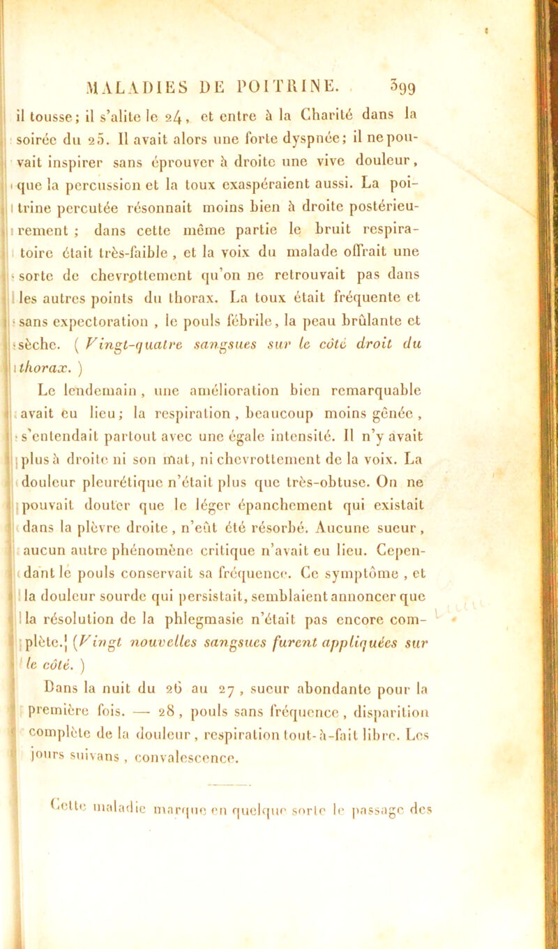 il tousse; il s’alite le 24, et entre à la Charité dans la soirée du 20. 11 avait alors une forte dyspnée; il ne pou- vait inspirer sans éprouver à droite une vive douleur, jp que la percussion et la toux exaspéraient aussi. La poi- jjltrine percutée résonnait moins bien h droite postérieu- li rement; dans cette même partie le bruit respira- toire était très-faible , et la voix du malade offrait une i • sorte de chevrpttement qu’on ne retrouvait pas dans les auti’es points du thorax. La toux était fréquente et ; sans expectoration , le pouls fébrile, la peau brûlante et i ; sèche. ( Vingt-quatre sangsues sur le côté droit du I l thorax. ) Le lendemain , une amélioration bien remarquable avait eu lieu; la respiration , beaucoup moins gênée , ( s’entendait partout avec une égale intensité. Il n’y avait plus à droite ni son mat, ni chevrottement de la voix. La douleur pleurétique n’était plus que très-obtuse. On ne pouvait douter que le léger épanchement qui existait Itdans la plèvre droite, n’eût été résorbé. Aucune sueur, ! aucun autre phénomène critique n’avait eu lieu. Ccpen- ludantlc pouls conservail sa fréquence. Ce symptôme , et t la douleur sourde qui persistait, semblaient annoncer que la résolution de la phlegmasie n’était pas encore com- plète.j [Vingt nouvelles sangsues furent appliquées sur 1 le côté. ) Bans la nuit du 26 au 27 , sueur abondante pour la première fois. — 28 , pouls sans fréquence, disparition complète de la douleur, respiration tout-h-fait libre. Les jours suivans , convalescence. Cette maladie marque en quelque sorte le passage des