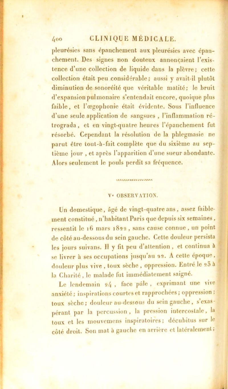 pleurésies sans épanchement aux pleurésies avec épan- chement. Des signes non douteux annonçaient l’exis- tence d’une collection de liquide dans la plèvre; cette collection était peu considérable ; aussi y avait-il plutôt diminution de sonoréité que véritable matité; le bruit d’expansion pulmonaire s’entendait encore, quoique plus faible, et l’œgophonie était évidente. Sous l’influence d’une seule application de sangsues , l’inflammation ré- trograda , et en vingt-quatre heures l’épanchement fut résorbé. Cependant la résolution de la phlogmasie ne parut être tout-à-fait complète que du sixième au sep- tième jour , et après l’apparition d’une sueur abondante. Alors seulement le pouls perdit sa fréquence. IWWVAWU V* OBSERVATION. Un domestique, âgé de vingt-quatre ans, assez faible- ment constitué, n’habitant Paris que depuis six semaines , ressentit le if» mars 1822 , sans cause connue, un point de côté au-dessous du sein gauche. Cette douleur persista les jours suivons. Il y fit peu d’attention , et continua à se livrer h ses occupations jusqu’au 22. A cette époque, douleur plus vive , toux sèche , oppression. Entré le 20 h la Charité, le malade fut immédiatement saigné. Le lendemain 24 , lace pâle , exprimant une vive anxiété; inspirations courtes et rapprochées; oppression : toux sèche; douleur au-dessous du sein gauche , s exas- pérant par la percussion, la pression intercostale, la toux et les mouvemens inspiratoires; décubitus sur le côté droit. Son mat à gauche en arrière et latéralement;