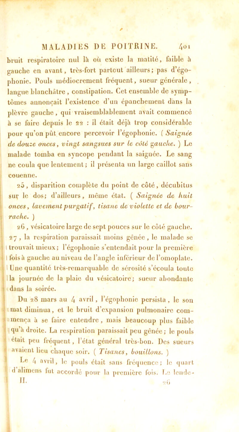 bruit respiratoire nul là où existe la matité, faible à gauche en avant, très-fort partout ailleurs; pas d’égo- phonie. Pouls médiocrement fréquent, sueur générale, langue blanchâtre , constipation. Cet ensemble de symp- tômes annonçait l’existence d’un épanchement dans la plèvre gauche, qui vraisemblablement avait commencé à se faire depuis le 22 : il était déjà trop considérable pour qu’on pût encore percevoir l’égophonie. ( Saignée de douze onces, vingt sangsues sur le côté gauche. ) Le malade tomba en syncope pendant la saignée. Le sang ne coula que lentement; il présenta un large caillot sans couenne. 2Ô, disparition complète du point de côté, décubitus suç le dos; d’ailleurs, même état. ( Saignée de huit onces, lavement purgatif, tisane de violette et de bour- rache. ) 26 , vésicatoire large de sept pouces sur le côté gauche. 27 , la respiration paraissait moins gênée , le malade se I trouvait mieux; l’égophonie s’entendait pour la première I l’oisà gauche au niveau de l’angle inférieur de l’omoplate. Une quantité très-remarquable de sérosité s’écoula toute la journée de la plaie du vésicatoire; sueur abondante dans la soirée. Du 28 mars au 4 avril, l’égophonie persista , le son mat diminua, et le bruit d’expansion pulmonaire com- mença à se faire entendre, mais beaucoup plus faible qu’à droite. La respiration paraissait peu gênée ; le pouls était peu fréquent, l’état général très-bon. Des sueurs avaient lieu chaque soir. ( Tisanes, bouillons. ) Le 4 avril, le pouls était sans fréquence; le quart d alimens lut accordé pour la première fois. Le lende- II. 91)