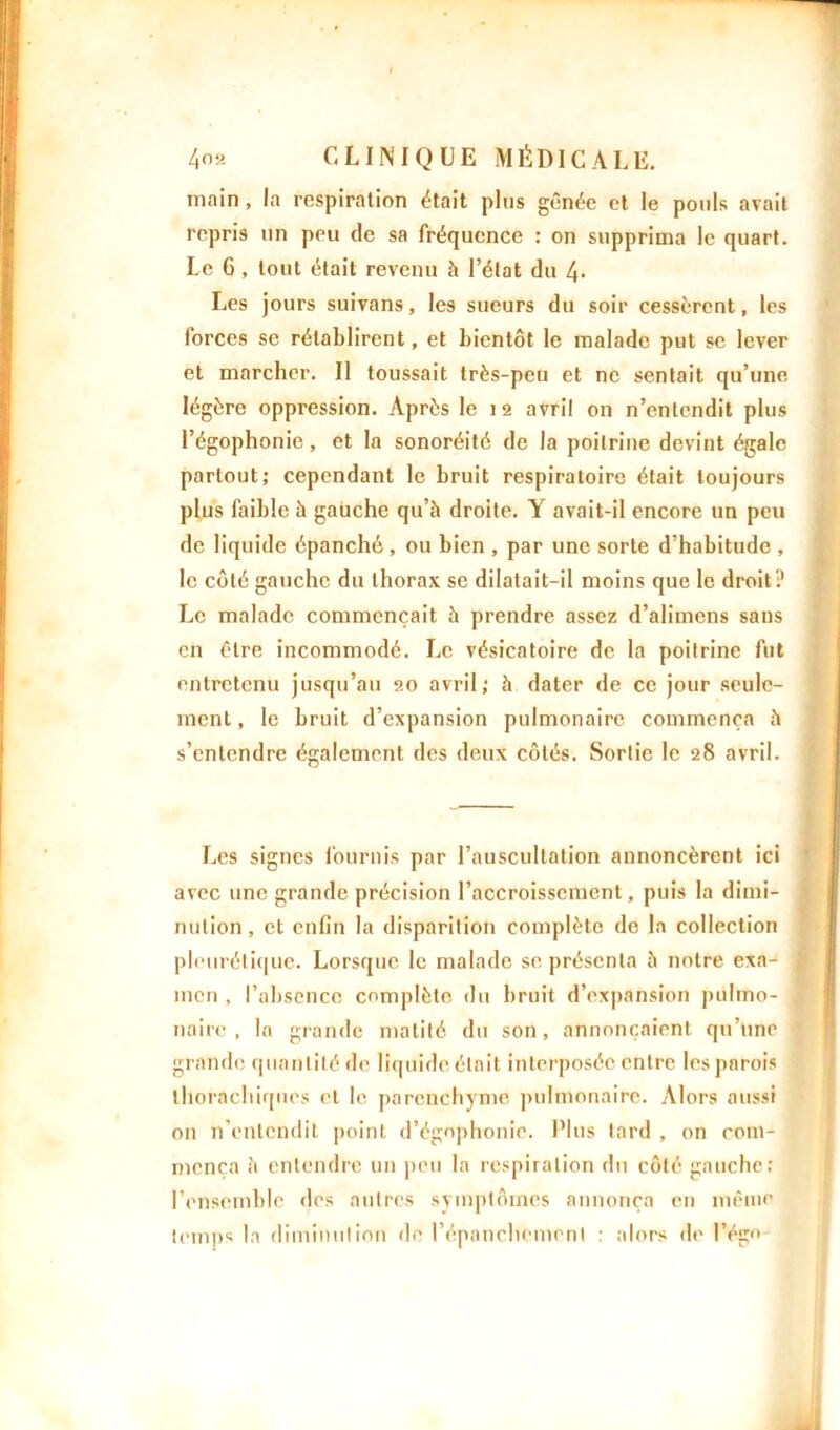main, la respiration était plus gênée et le pouls avait repris un peu de sa fréquence : on supprima le quart. Le G , tout était revenu à l’état du 4- Les jours suivans, les sueurs du soir cessèrent, les forces se rétablirent, et bientôt le malade put se lever et marcher. Il toussait très-peu et ne sentait qu’une légère oppression. Après le 12 avril on n’entendit plus l’égophonie, et la sonoréité de la poitrine devint égale partout; cependant le bruit respiratoire était toujours plus faible à gauche qu’à droite. Y avait-il encore un peu de liquide épanché, ou bien , par une sorte d’habitude , le côté gauche du thorax se dilatait-il moins que le droit? Le malade commençait à prendre assez d’alimcns sans en être incommodé. Le vésicatoire de la poitrine fut entretenu jusqu’au 20 avril; à dater de ce jour seule- ment , le bruit d’expansion pulmonaire commença à s’entendre également des deux côtés. Sortie le 28 avril. Les signes fournis par l’auscultation annoncèrent ici avec une grande précision l’accroissement, puis la dimi- nution, et enfin la disparition complète de la collection pleurétique. Lorsque le malade se présenta à notre exa- men , l’absence complète du bruit d’expansion pulmo- naire , la grande matité du son, annonçaient qu’une grande quantité de liquide était interposée entre les parois thorâchiques et le parenchyme pulmonaire. Alors aussi on n’entendit point d’égophonie. Plus lard , on com- mença à entendre un peu la respiration du côté gauche; l’ensemble «les autres symptômes annonça en même temps la diminution de l’épanchement : alors de l’égn