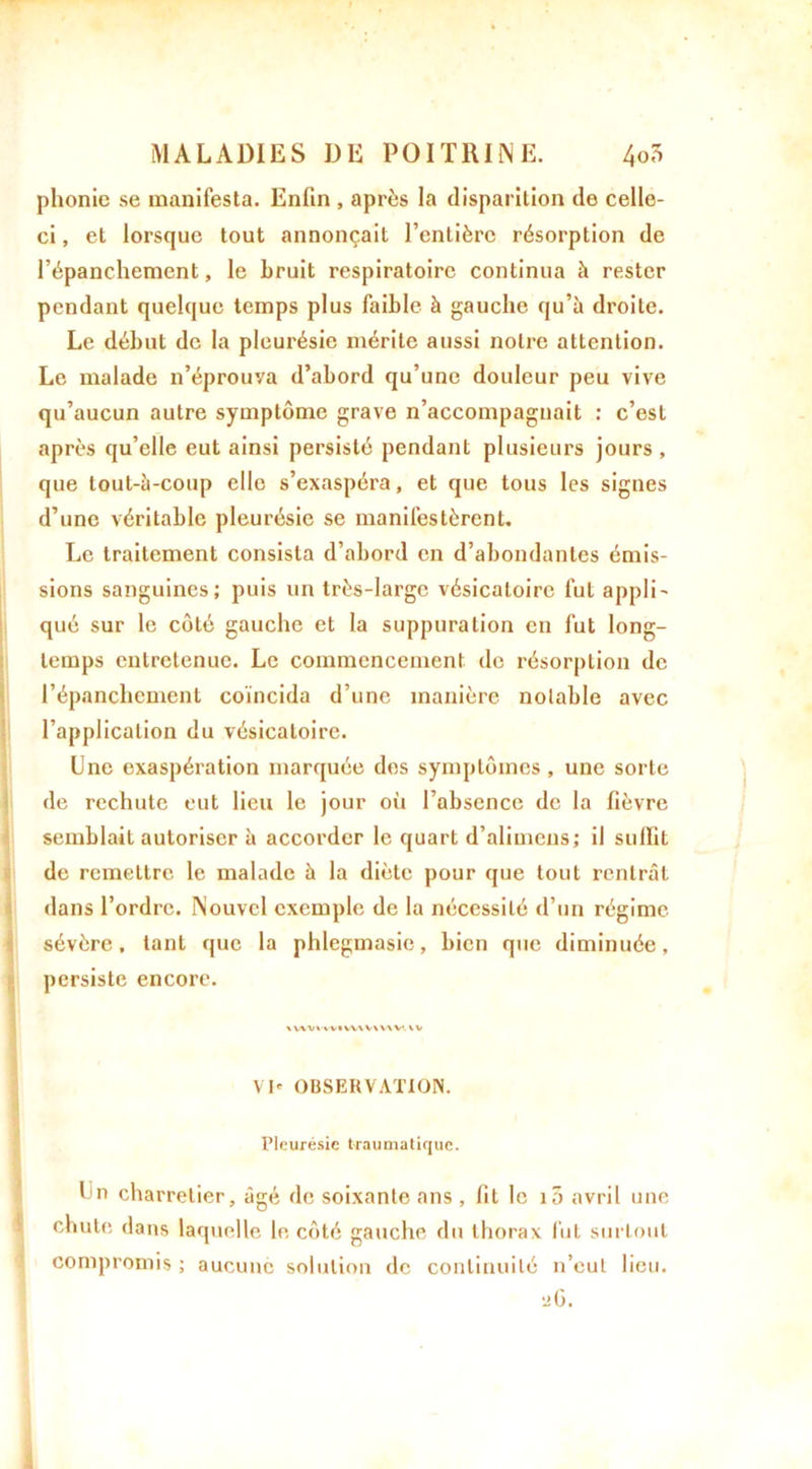 phonie se manifesta. Enfin , après la disparition de celle- ci, et lorsque tout annonçait l’entière résorption de l’épanchement, le bruit respiratoire continua à rester pendant quelque temps plus faible à gauche qu’à droite. Le début de la pleurésie mérite aussi notre attention. Le malade n’éprouva d’abord qu’une douleur peu vive qu’aucun autre symptôme grave n’accompagnait : c’est après qu’elle eut ainsi persisté pendant plusieurs jours , que tout-à-coup elle s’exaspéra, et que tous les signes d’une véritable pleurésie se manifestèrent. Le traitement consista d’abord en d’abondantes émis- sions sanguines; puis un très-large vésicatoire fut appIi- qué sur le côté gauche et la suppuration en fut long- temps entretenue. Le commencement de résorption de l’épanchement coïncida d’une manière notable avec l’application du vésicatoire. Une exaspération marquée des symptômes, une sorte de rechute eut lieu le jour où l’absence de la fièvre semblait autoriser à accorder le quart d’alimeus; il suffit de remettre le malade à la diète pour que tout rentrât dans l’ordre. Nouvel exemple de la nécessité d’un régime sévère, tant que la phlegmasie, bien que diminuée, persiste encore. \WVVWIW\V\UV.\V VI' OBSERVATION. Pleurésie traumatique. En charretier, âgé de soixante ans , fit le i3 avril une chute dans laquelle le côté gauche du thorax fut surtout compromis ; aucune solution de continuité n’eut lieu. 26.